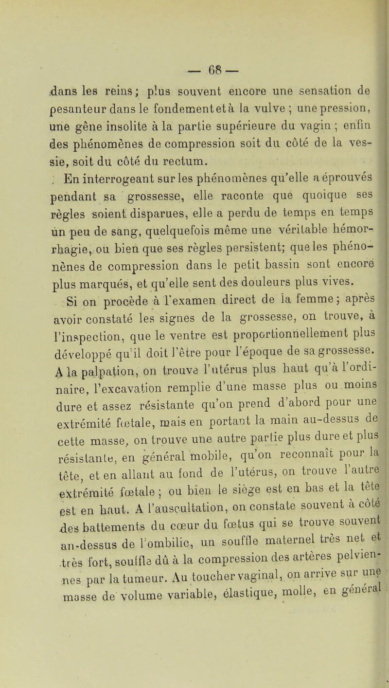 dans les reins ; plus souvent encore une sensation de pesanteur dans le fondementetà la vulve; une pression, une gêne insolite à la partie supérieure du vagia ; enfin des phénomènes de compression soit du côté de la ves- sie, soit du côté du rectum. ; En interrogeant sur les phénomènes qu'elle a éprouvés pendant sa grossesse, elle raconte que quoique ses règles soient disparues, elle a perdu de temps en temps ùn peu de sang, quelquefois même une véritable hémor- rhagie, ou bien que ses règles persistent; que les phéno- nènes de compression dans le petit bassin sont encore plus marqués, et qu'elle sent des douleurs plus vives. Si on procède àTexamen direct de la femme; après avoir constaté les signes de la grossesse, on trouve, à l'inspection, que le ventre est proportionnellement plus développé qu41 doit l'être pour l'époque de sa grossesse, ^la pajpation, on trouve l'utérus plus haut qu'à l'ordi- naire, l'excavation remplie d'une masse plus ou moins dure et assez résistante qu'on prend d'abord pour une extrémité hetale, mais en portant la main au-dessus de cette masse, on trouve une autre partie plus dure et plus résistante, en général mobile, qu'on reconnaît pour la tête, et en allant au fond de l'utérus, on trouve l'autre extrémité fœtale ; ou bien le siège est en bas et la tête est en haut. A l'auscultation, on constate souvent à côté des battements du cœur du fœtus qui se trouve souvent au-dessus de Tombihc, un souffle maternel très net et .très fort, souffle dû à la compression des artères pelvien- nes par la tumeur. Au toucher vaginal, on arrive sur une masse de volume variable, élastique, molle, en général