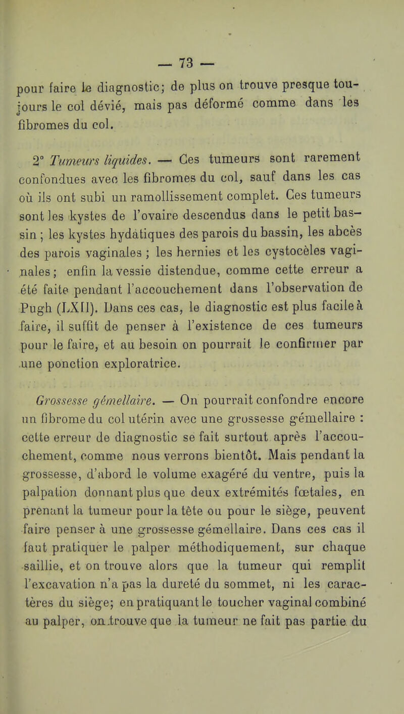 pour faire le diagnostic; de plus on trouve presque tou- jours le col dévié, mais pas déformé comme dans les fibromes du col. 2 Tumeurs liquides. — Ces tumeurs sont rarement confondues avec les fibromes du col, sauf dans les cas 011 ils ont subi un ramollissement complet. Ces tumeurs sont les kystes de l'ovaire descendus dans le petit bas- sin ; les kystes hydatiques des parois du bassin, les abcès des parois vaginales ; les hernies et les cystocèles vagi- nales; enfm la vessie distendue, comme cette erreur a été faite pendant l'accouchement dans l'observation de Pugh (LXll). Dans ces cas, le diagnostic est plus facile à faire, il suffit de penser à l'existence de ces tumeurs pour le faire, et au besoin on pourrait le confirmer par .une ponction exploratrice. Grossesse gémellaire. — On pourrait confondre encore un fibrome du col utérin avec une grossesse gémellaire : cette erreur de diagnostic se fait surtout après l'accou- chement, comme nous verrons bientôt. Mais pendant la grossesse, d'abord le volume exagéré du ventre, puis la palpation donnant plus que deux extrémités fœtales, en prenant la tumeur pour la tète ou pour le siège, peuvent faire penser à une grossesse gémellaire. Dans ces cas il faut pratiquer le palper méthodiquement, sur chaque saillie, et on trouve alors que la tumeur qui remplit l'excavation n'a pas la dureté du sommet, ni les carac- tères du siège; en pratiquant le toucher vaginal combiné au palper, on .trouve que la tumeur ne fait pas partie, du
