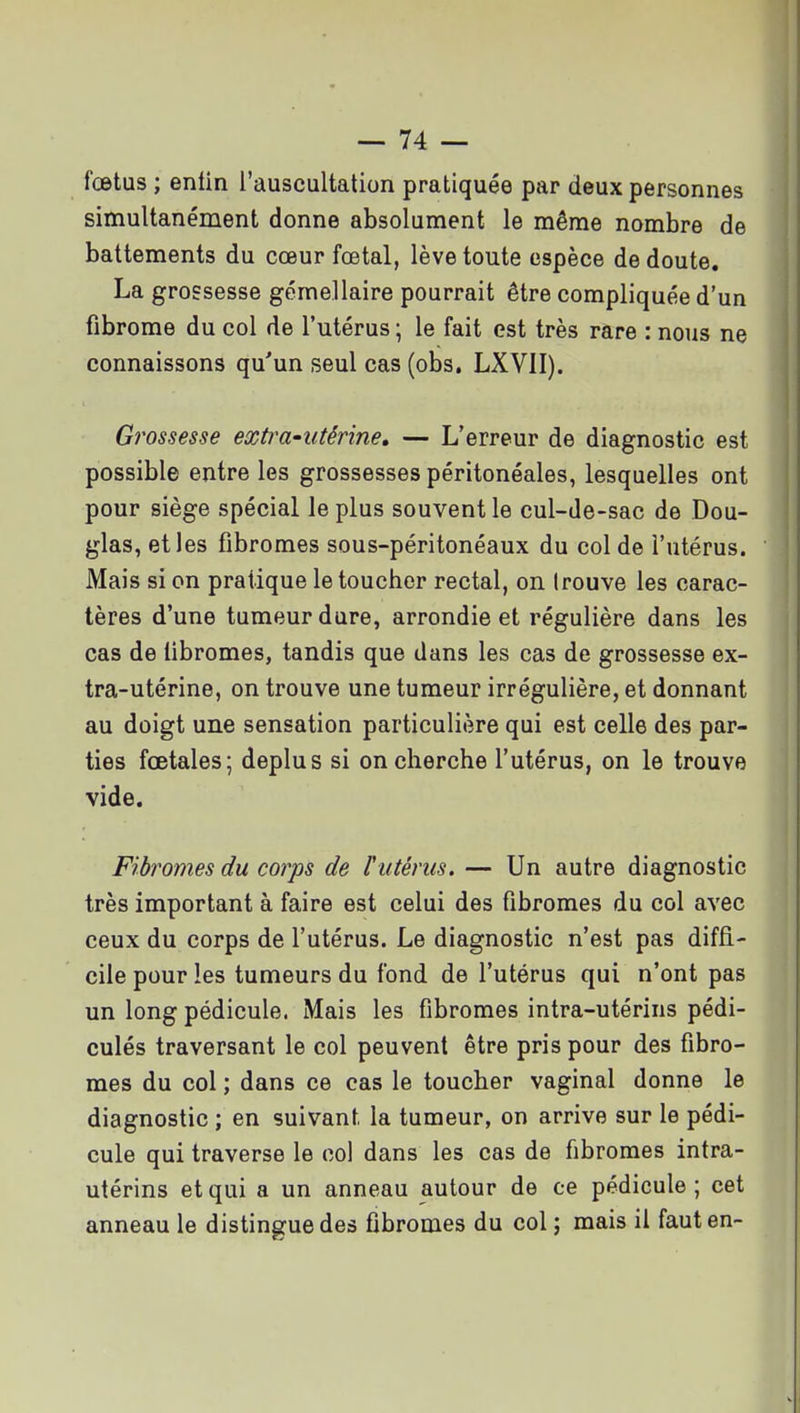 fœtus ; enfin l'auscultation pratiquée par deux personnes simultanément donne absolument le même nombre de battements du cœur fœtal, lève toute espèce de doute. La grossesse gémellaire pourrait être compliquée d'un fibrome du col de l'utérus ; le fait est très rare : nous ne connaissons qu'un seul cas (obs. LXVII). Grossesse exti^a-utérine, — L'erreur de diagnostic est possible entre les grossesses péritonéales, lesquelles ont pour siège spécial le plus souvent le cul-de-sac de Dou- glas, et les fibromes sous-péritonéaux du col de l'utérus. Mais si on pratique le toucher rectal, on (rouve les carac- tères d'une tumeur dure, arrondie et régulière dans les cas de fibromes, tandis que dans les cas de grossesse ex- tra-utérine, on trouve une tumeur irrégulière, et donnant au doigt une sensation particulière qui est celle des par- ties fœtales; déplus si on cherche l'utérus, on le trouve vide. Fibromes du corps de l'utérus. — Un autre diagnostic très important à faire est celui des fibromes du col avec ceux du corps de l'utérus. Le diagnostic n'est pas diffi- cile pour les tumeurs du fond de l'utérus qui n'ont pas un long pédicule. Mais les fibromes intra-utérins pédi- culés traversant le col peuvent être pris pour des fibro- mes du col ; dans ce cas le toucher vaginal donne le diagnostic ; en suivant la tumeur, on arrive sur le pédi- cule qui traverse le col dans les cas de fibromes intra- utérins et qui a un anneau autour de ce pédicule ; cet anneau le distingue des fibromes du col j mais il faut en-