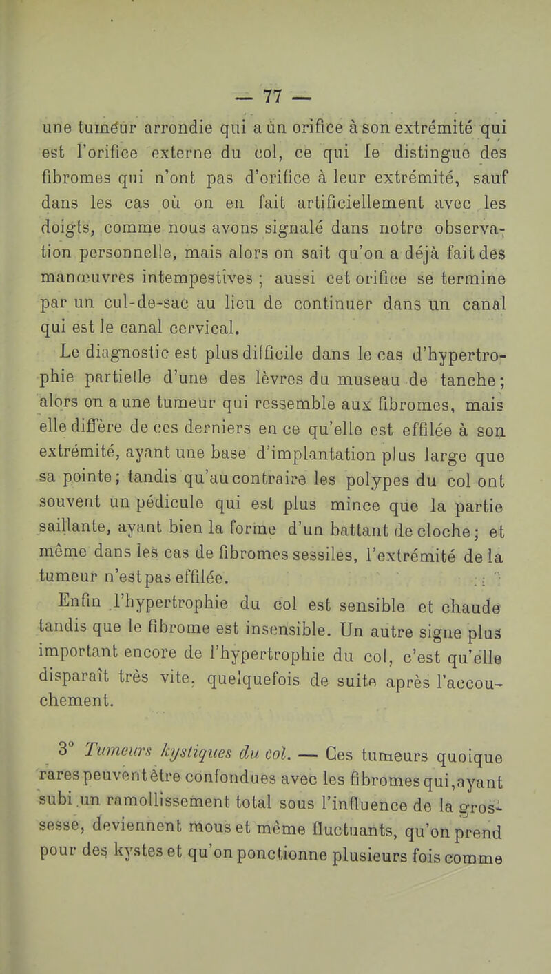 une tuméur arrondie qui aùn orifice à son extrémité qui est l'orifice externe du col, ce qui le distingue des fibromes qui n'ont pas d'orifice à leur extrémité, sauf dans les cas où on en fait artificiellement avec les doigts, comme nous avons signalé dans notre observa-^ tion personnelle, mais alors on sait qu'on a déjà fait des manœuvres intempestives ; aussi cet orifice se termine par un cul-de-sac au lieu de continuer dans un canal qui est le canal cervical. Le diagnostic est plus difficile dans le cas d'hypertro- phie partielle d'une des lèvres du museau de tanche ; alors on aune tumeur qui ressemble aux fibromes, mais elle diflTère de ces derniers en ce qu'elle est effilée à son extrémité, ayant une base d'implantation plus large que sa pointe; tandis qu'au contraire les polypes du col ont souvent un pédicule qui est plus mince que la partie saillante, ayant bien la forme d'un battant de cloche; et même dans les cas de fibromessessiles, l'extrémité delà tumeur n'est pas effilée. ; '; Enfin .l'hypertrophie du col est sensible et chaude tandis que le fibrome est insensible. Un autre signe plus important encore de l'hypertrophie du col, c'est qu'elle disparaît très vite, quelquefois de suite après l'accou- chement. 3 Tumeun kystiques du col. — Ces tumeurs quoique rares peuvent être confondues avec les fibromes qui,ayant subi un ramollissement total sous l'influence de la gros- sesse, deviennent mous et même fluctuants, qu'on prend pour des kystes et qu'on ponctionne plusieurs fois comme