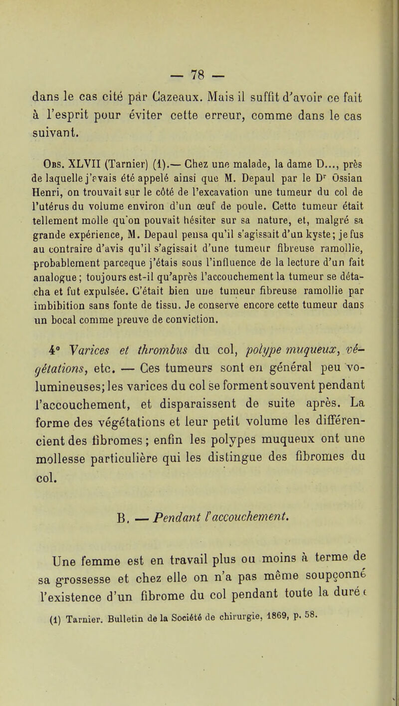 dans le cas cité par Cazeaux. Mais il suffit d'avoir ce fait à l'esprit pour éviter cette erreur, comme dans le cas suivant. Obs. XLVII (Tarnier) (1).— Chez une malade, la dame D..., près de laquelle j'pvais été appelé ainsi que M. Depaul par le D'' Ossian Henri, on trouvait sur le côté de l'excavation une tumeur du col de l'utérus du volume environ d'un œuf de poule. Cette tumeur était tellement molle qu'on pouvait hésiter sur sa nature, et, malgré sa grande expérience, M. Depaul pensa qu'il s'agissait d'un kyste; je fus au contraire d'avis qu'il s'agissait d'une tumeur fibreuse ramollie, probablement parceque j'étais sous l'influence de la lecture d'un fait analogue; toujours est-il qu'après l'accouchement la tumeur se déta- cha et fut expulsée. C'était bien uue tumeur fibreuse ramollie par imbibition sans fonte de tissu. Je conserve encore cette tumeur dans un bocal comme preuve de conviction. 4° Varices et thrombiis du col, polype muqueux^ vé- gétations, etc. — Ces tumeurs sont en général peu vo- lumineuses; les varices du col se forment souvent pendant l'accouchement, et disparaissent de suite après. La forme des végétations et leur petit volume les différen- cient des tibromes ; enfin les polypes muqueux ont une mollesse particulière qui les distingue des fibromes du col. B. — Pendant l'accouchement. Une femme est en travail plus ou moins à terme de sa grossesse et chez elle on n'a pas même soupçonné l'existence d'un fibrome du col pendant toute la durée (1) Tarnier. Bulletin de la Société de chirurgie, 1869, p. 58.
