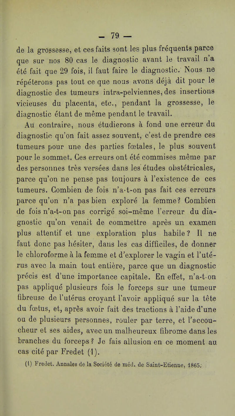 de la grossesse, et ces faits sont les plus fréquents parce que sur nos 80 cas le diagnostic avant le travail n'a été fait que 29 fois, il faut faire le diagnostic. Nous ne répéterons pas tout ce que nous avons déjà dit pour le diagnostic des tumeurs intra-pelviennes, des insertions vicieuses du placenta, etc., pendant la grossesse, le diagnostic étant de même pendant le travail. Au contraire, nous étudierons à fond une erreur du diagnostic qu'on fait assez souvent, c'est de prendre ces tumeurs pour une des parties fœtales, le plus souvent pour le sommet. Ces erreurs ont été commises même par des personnes très versées dans les études obstétricales, parce qu'on ne pense pas toujours à l'existence de ces tumeurs. Combien de fois n'a-t-on pas fait ces erreurs parce qu'on n'a pas bien exploré la femme? Combien de fois n'a-t-on pas corrigé soi-même l'erreur du dia- gnostic qu'on venait de commettre après un examen plus attentif et une exploration plus habile? Il ne faut donc pas hésiter, dans les cas difficiles, de donner le chloroforme à la femme et d'explorer le vagin et l'uté- rus avec la main tout entière, parce que un diagnostic précis est d'une importance capitale. En effet, n'a-t on pas appliqué plusieurs fois le forceps sur une tumeur fibreuse de l'utérus croyant l'avoir appliqué sur la tête du fœtus, et, après avoir fait des tractions à l'aide d'une ou de plusieurs personnes, rouler par terre, et l'accou- cheur et ses aides, avec un malheureux fibrome dans les branches du forceps ? Je fais allusion en ce moment au cas cité par Fredet (1). (l) Fredet. Annales de la Société de méd. de Saint-Etienne, 1865.