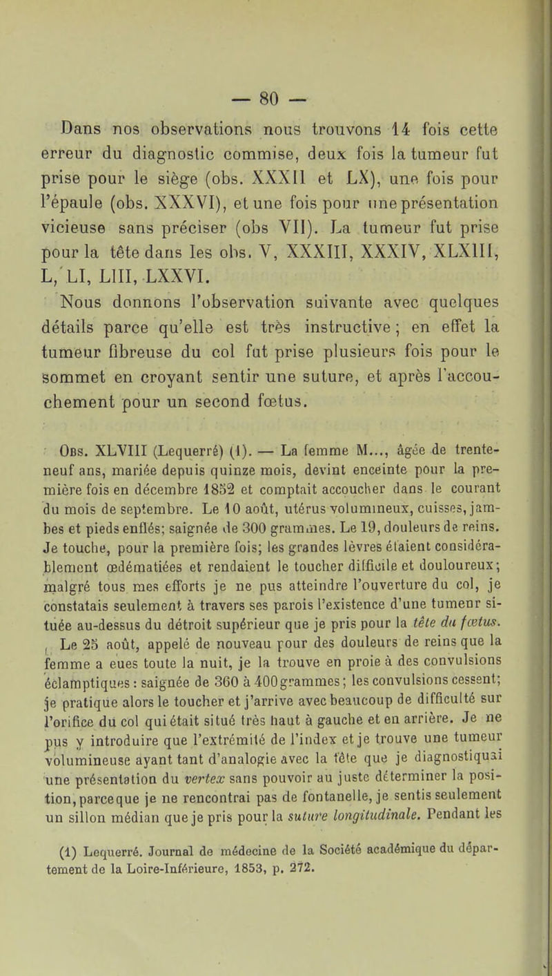 Dans nos observations nous trouvons 14 fois cette erreur du diagnostic commise, deux fois la tumeur fut prise pour le siège (obs. XXXII et LX), une fois pour l'épaule (obs. XXXVI), et une fois pour une présentation vicieuse sans préciser (obs VII). La tumeur fut prise pour la tête dans les ohs. V, XXXIII, XXXIV, XLXIII, L, LI, LUI, LXXVI. Nous donnons l'observation suivante avec quelques détails parce qu'elle est très instructive ; en effet la tumeur fibreuse du col fut prise plusieurs fois pour le sommet en croyant sentir une suture, et après l'accou- chement pour un second fœtus. Obs. XLVIII (Lequerré) (i). — La femme M..., âgée de trente- neuf ans, mariée depuis quinze mois, devint enceinte pour la pre- mière fois en décembre 1852 et comptait accoucher dans le courant du mois de septembre. Le \ 0 août, utérus volumineux, cuisses, jam- bes et pieds enflés; saignée de 300 graraùies. Le 19, douleurs de reins. Je touche, pour la première fois; les grandes lèvres étaient considéra- blement œdématiées et rendaient le toucher difficile et douloureux; malgré tous mes efforts je ne pus atteindre l'ouverture du col, je constatais seulement à travers ses parois l'existence d'une tumeur si- tuée au-dessus du détroit supérieur que je pris pour la tête du fœtus. , Le 25 août, appelé de nouveau pour des douleurs de reins que la femme a eues toute la nuit, je la trouve en proie à des convulsions éclamptiques : saignée de 360 à 400grammes; les convulsions cessent; je pratique alors le toucher et j'arrive avec beaucoup de difficulté sur l'orifice du col qui était situé très haut à gauche et en arrière. Je ne pus y introduire que l'extrémité de l'index et je trouve une tumeur volumineuse ayant tant d'analogie avec la t'éte que je diagnostiquai une présentation du vertex sans pouvoir au juste déterminer la posi- tion, parceque je ne rencontrai pas de fontanelle, je sentis seulement un sillon médian que je pris pour la suture longitudinale. Pendant les (1) Lequerré. Journal de médecine de la Société académique du dépar- tement de la Loire-Inférieure, 1853, p. 272.