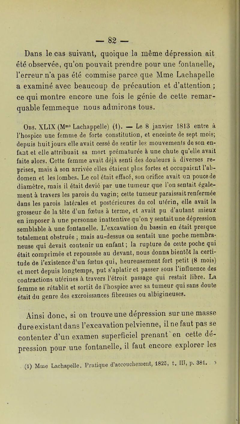 Dans le cas suivant, quoique la même dépression ait été observée, qu'on pouvait prendre pour une fontanelle, l'erreur n'a pas été commise parce que Mme Lachapelle a examiné avec beaucoup de précaution et d'attention ; ce qui montre encore une fois le génie de cette remar- quable femmeque nous admirons tous. Obs. XLIX (M Lachappelle) (1). — Le 8 janvier 1813 entre à l'hospice une femme de forte constilution, et enceinte de sept mois; depuis huit jours elle avait cessé de sentir les mouvements de son en- fant et elle attribuait sa mort prématurée à une chute qu'elle avait faite alors. Cette femme avait déjà senti des douleurs à diverses re- prises, mais à son arrivée elles étaient plus fortes et occupaient l'ab- domen et les lombes. Le col était effacé, son orifice avait un pouce de diamètre, mais il était devic par une tumeur que l'on sentait égale- ment à travers les parois du vagin; cette tumeur paraissait renfermée dans les parois latérales et postérieures du col utérin, elle avait la grosseur de la tête d'un fœtus à terme, et avait pu d'autant mieux en imposer à une personne inattentive qu'on y sentait une dépression semblable à une fontanelle. L'excavation du bassin en était presque totalement obstruée , mais au-dessus ou sentait une poche membra- neuse qui devait contenir un enfant ; la rupture de ceite poche qui était comprimée et repoussée au devant, nous donna bientôt la certi- tude de l'existence d'un fœtus qui, heureusement fort petit (8 mois) et mort depuis longtemps, put s'aplatir et passer sous l'inOuence des contractions utérines à travers l'étroit passage qui restait libre. La femme se rétablit et sortit de l'hospice avec sa tumeur qui sans doute était du genre des excroissances fibreuses ou albigineuses. Ainsi donc, si on trouve une dépression sur une masse dure existant dans l'excavation pelvienne, il ne faut pas se contenter d'un examen superficiel prenant ' en cette dé- pression pour une fontanelle, il faut encore explorer les (1) Mme Lachapelle. Pratique d'accovichemeut, 1825, t. III, p. 381. ->
