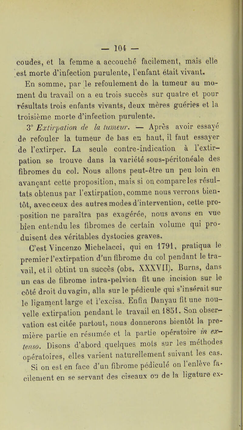 coudes, et la femme a accouché facilement, mais elle est morte d'infection purulente, l'enfant était vivant. En somme, par 'le refoulement de la tumeur au mo- ment du travail on a eu trois succès sur quatre et pour résultats trois enfants vivants, deux mères guéries et la troisième morte d'infection purulente. 3° Extirpation de la tumeur. — Après avoir essayé de refouler la tumeur de bas en haut, il faut essayer de l'extirper. La seule contre-indication à l'extir- pation se trouve dans la variété sous-péritonéale des fibromes du col. Nous allons peut-être un peu loin en avançant cette proposition, mais si on compare les résul- tats obtenus par l'extirpation, comme nous verrons bien- tôt, avecceux des autres modes d'intervention, cette pro- position ne paraîtra pas exagérée, nous avons en vue bien entendu les fibromes de certain volume qui pro- duisent des véritables dystocies graves. C'est Vincenzo Michelacci, qui en 1791, pratiqua le premier l'extirpation d'un fibrome du col pendant le tra- vail, et il obtint un succès (obs. XXXVII). Burns, dans un cas de fibrome intra-pelvien fit une incision sur le côté droit du vagin, alla sur le pédicule qui s'insérait sur le ligament large et l'excisa. Enfin Danyau fit une nou- velle extirpation pendant le travail en 1851. Son obser- vation est citée partout, nous donnerons bientôt la pre- mière partie en résumée et la partie opératoire in ex- tenso. Disons d'abord quelques mots sur les méthodes opératoires, elles varient naturellement suivant les cas. Si on est en face d'un fibrome pédiculé on fenlève fa- cilement en se servant des ciseaux ou de la ligature ex-