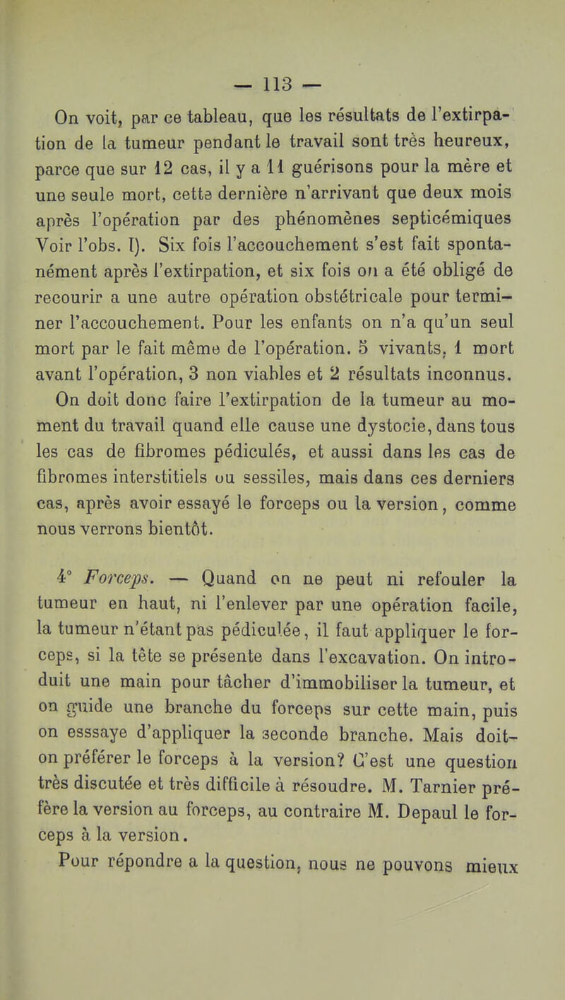 On voit, par ce tableau, que les résultats de l'extirpa- tion de la tumeur pendant le travail sont très heureux, parce que sur 12 cas, il y a H guérisons pour la mère et une seule mort, cette dernière n'arrivant que deux mois après l'opération par des phénomènes septicémiques Voir l'obs. I). Six fois l'accouchement s'est fait sponta- nément après l'extirpation, et six fois on a été obligé de recourir a une autre opération obstétricale pour termi- ner l'accouchement. Pour les enfants on n'a qu'un seul mort par le fait même de l'opération. 5 vivants. 1 mort avant l'opération, 3 non viables et 2 résultats inconnus. On doit donc faire l'extirpation de la tumeur au mo- ment du travail quand elle cause une dystocie, dans tous les cas de fibromes pédiculés, et aussi dans les cas de fibromes interstitiels ou sessiles, mais dans ces derniers cas, après avoir essayé le forceps ou la version, comme nous verrons bientôt. 4° Forceps. — Quand on ne peut ni refouler la tumeur en haut, ni l'enlever par une opération facile, la tumeur n'étant pas pédiculée, il faut appliquer le for- ceps, si la tête se présente dans l'excavation. On intro- duit une main pour tâcher d'immobiliser la tumeur, et on guide une branche du forceps sur cette main, puis on esssaye d'appliquer la seconde branche. Mais doit- on préférer le forceps à la version? C'est une question très discutée et très difficile à résoudre. M. Tarnier pré- fère la version au forceps, au contraire M. Depaul le for- ceps à la version. Pour répondre a la question, nous ne pouvons mieux