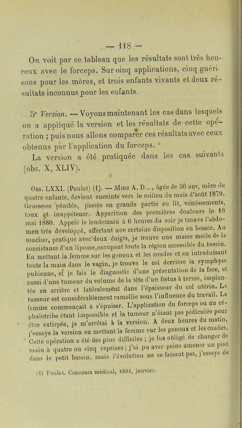 reux avec le foroeps. Sur cinq applications, cinq guéri- sons pour les mères, et trois enfants vivants et deux ré- sultats inconnus pour les enfants, 5° Version. —Voyons maintenant les cas dans lesquels on a appliqué la version et les résultats de celte opé- ration ; puis nous allons compar*er ces résultats avec ceux obtenus par l'application du forceps. La version a été pratiquée dans les cas suivants (obs. X, XLIV). Pi Obs. LXXI. (Poulet) (1). — Mme A. D..., âgée de 36 ao?, mère de quatre enfants, devient enceinte vers le milieu du mois d'août 1879. rxmssesse pénible, passée en grande partie au lit, vomissements toux et inappétence. Apparition des premières douleurs le \Q mai 1880. Appelé le lendemain à 6 heures du soir je troave l'abdo- men très développé, affectant une certaine disposition en besace Au toucher, pratiqué avec deux doigts, je trouve une masse molle de. la consistance d'un lipome,occupant toute la région accessible du bassin. En mettant la femme sur les genoux et les coudes et en introduisant toute la main dans le vagin, je trouve le col derrière la symphyse pubienne, et je fais le diagnostic d'une présentation de la face, et aussi d'une tumeur du volume de la tète d'un fœtus à terme, implan- tée en arrière et latéralement dans l'épaisseur du col utérin. La tumeur est considérablement ramollie sous l'influence du travail. La femme commençait à s'épuiser. L'application du forceps ou du cé- phalotribe étant impossible et la tumeur n'étant pas pediculee pour ôtre extirpée, je m'arrêtai à la version. A deux heures du ma in, iVssaye la version en mettant la femme sur les genoux et les coudes. • Celte opération a été des plus difficiles ; je fus obligé de changer de main à quatre ou cinq reprises ; j'ai avec peine amener un p. d dans le petit bassin, mais l'évolution ne se faisant pas, j essaye de (1) Poulet. Concours médical, .1881, janvier.