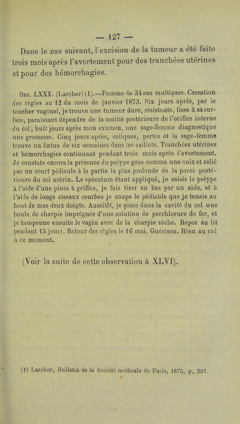 Dans le cas suivant, l'excision de la tumeur a été faite trois mois après l'avortement pour des tranchées utérines et pour des hémorrhagies. Obs. LXXX. (Larcher)(l).—Femme de 3ians multipare.Cessation (les règles au 12 du mois de janvier 1873. Six jours après, par le loucher vaginal, je trouve une tumeur dure, résistante, lisse à sasur- face, paraissant dépendre de la moitié postérieure de l'orifice interne du col ; huit jours après mon examen, une sage-femme diagnostique une grossesse. Cinq jours après, coliques, perles et la sage-femme trouve un loelus de six semaines dans les caillots. Tranchées utérines et hémorrhagies conlinuaut pendant trois mois après l'avortement. Je constate encore la présence du polype gros comme une noix et relié par un court pédicule à la partie la plus profonde de la paroi posté- rieure du col ulérin. Le spéculum étant appliqué, je saisis le polype à l'aide d'une pince à griffes, je fais tirer en bas par un aide, et à l'aide de longs ciseaux courbes je coupe le pédicule que je tenais au bout de mes deux doigts. Aussitôt, je place dans la cavité du col une boule de charpie imprégnée d'une solution de perchlorure de fer, et je tamponne ensuite le vagin avec de la charpie sèche. Repos au Ht pendant 13 jour?. Retour des règles le. 16 mai. Guérison. Rien au col à ce moment. (Voir la suite de cette observation à XLVI). (1) Larchcr. Bulletin de la Société médicale do Paiis, 1875, p. 207.
