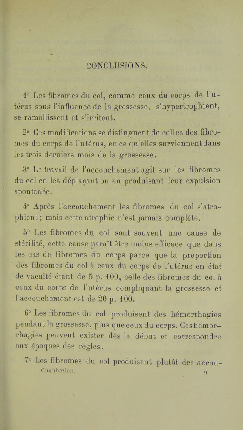 1. CONCLUSIONS. 1 Les fibromes du col, comme ceux du corps de l'u- térus sous l'influence de la grossesse, s'hypertrophient, se ramollissent et s'irritent. 2° Ces modifications se distinguent de celles des fibro- mes du corps de l'utérus, en ce qu'elles surviennent dans les trois derniers mois de la grossesse. H Le travail de l'accouchement agit sur les fibromes du col en les déplaçant ou en produisant leur expulsion spontanée. 4° Après l'accouchement les fibromes du col s'atro- phient; mais cette atrophie n'est jamais complète. 5° Les fibromes du col sont souvent une cause de stérilité, cette cause paraît être moins efficace que dans les cas de. fibromes du corps parce que la proportion des fibromes du col à ceux du corps de l'utérus en état de vacuité étant de 6 p. 100, celle des fibromes du col à ceux du corps de l'utérus compliquant la grossesse et l'accouchement est de 20 p. 100. 6° Les fibromes du col produisent des hémorrhagies pendant la grossesse, plus que ceux du corps. Ces hémor- rhagies peuvent exister dès le début et correspondre aux époques des règles. 7^ Les fibromes du col produisent plutôt des accou- Chahbazian. o