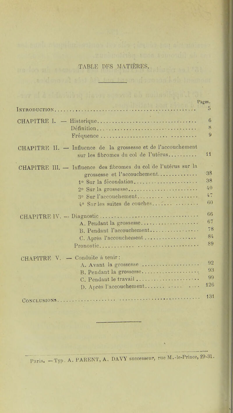 TABLE DF.S MATIÈRES, Pages. Introduction ^ CHAPITRE I. — Historique 6 Défiaition W Fréquence 9 CHAPITRE II. — Influence de la grossesse et de raccouchement sur les fibromes du col de l'utérus 11 CHAPITRE 111. — Influence des fibromes du col de l'utérus sur la grossesse et l'accouchement 38 1 Sur la fécondation , 38 2° Sur la grossesse 3» Sur l'accouchement 47 4° Sur les suites de couches fiO CHAPITRE IV. — Diagnostic A. Pendant la grossesse 6^ B. Pendant l'accouchement '8 C. Après l'accouchement 84 Pronostic 89 CHAPITRE V. — Conduite ;i tenir : A. Avant la grosses.se 92 B. Pendant la grossesse -, ^'^ C. Pendant le travail • • • ^9 D. Après l'accouchement 126 131 Conclusions Paris. _Typ. A. PARENT, A. DAVY successeui-, rue M.-le-Prince, 29-31.