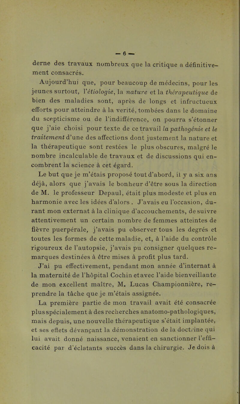 derne des travaux nombreux que la critique a définitive- ment consacrés. Aujourd'hui que, pour beaucoup de médecins, pour les jeunes surtout, Vétiologie, la nature et la thérapeutique de bien des maladies sont, après de longs et infructueux efforts pour atteindre à la vérité, tombées dans le domaine du scepticisme ou de l'indifférence, on pourra s'étonner que j'aie choisi pour texte de ce travail la pathogénie et le traitement d'une des affections dont justement la nature et la thérapeutique sont restées le plus obscures, malgré le nombre incalculable de travaux et de discussions qui en- combrent la science à cet égard. Le but que je m'étais proposé tout d'abord, il y a six ans déjà, alors que j'avais le bonheur d'être sous la direction de M. le professeur Depaul, était plus modeste et plus en harmonie avec les idées d'alors . J'avais eu l'occasion, du- rant mon externat à la clinique d'accouchements, de suivre attentivement un certain nombre de femmes atteintes de fièvre puerpérale, j'avais pu observer tous les degrés et toutes les formes de cette maladie, et, à l'aide du contrôle rigoureux de l'autopsie, j'avais pu consigner quelques re- marques destinées à être mises à profit plus tard. J'ai pu effectivement, pendant mon année d'internat à la maternité de l'hôpital Cochin etavec l'aide bienveillante de mon excellent maître, M. Lucas Championnicre, re- prendre la tâche que je m'étais assignée. La première partie de mon travail avait été consacrée plus spécialement à des recherches anatomo-pathologiques, mais depuis, une nouvelle thérapeutique s'était implantée, et ses effets dévançant la démonstration de la doctrine qui lui avait donné naissance, venaient en sanctionner l'effi- cacité par d'éclatants succès dans la chirurgie. Je dois à