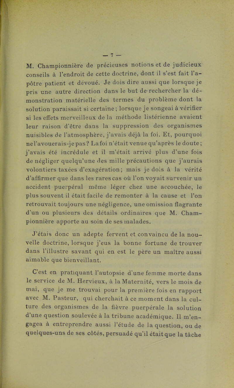 M. Championnière de précieuses notions et de judicieux conseils à l'endroit de cette doctrine, dont il s'est fait l'a- pôtre patient et dévoué. Je dois dire aussi que lorsque je pris une autre direction dans le but de-rechercher la dé- monstration matérielle des termes du problème dont la solution paraissait si certaine ; lorsque je songeai à vérifier si les effets merveilleux de la méthode listérienne avaient leur raison d'être dans la suppression des organismes nuisibles de l'atmosphère, j'avais déjà la foi. Et, pourquoi nel'avouerais-jepas? Lafoi n'était venue qu'après le doute ; j'avais été incrédule et il m'était arrivé plus d'une fois de négliger quelqu'une des mille précautions que j'aurais volontiers taxées d'exagération ; mais je dois à la vérité d'affirmer que dans les rares cas où l'on voyait survenir un accident puerpéral même léger chez une accouchée, le plus souvent il était facile de remonter à la cause et l'on retrouvait toujours une négligence, une omission flagrante d'un ou plusieurs des détails ordinaires que M. Cham- pionnière apporte au soin de ses malades. J'étais donc un adepte fervent et convaincu de la nou- velle doctrine, lorsque j'eus la bonne fortune de trouver dans l'illustre savant qui en est le père un maître aussi aimable que bienveillant. C'est en pratiquant l'autopsie d'une femme morte dans le service de M. Hervieux, à la Maternité, vers le mois de mai, que je me trouvai pour la première fois en rapport avec M. Pasteur, qui cherchait à ce moment dans la cul- ture des organismes de la fièvre puerpérale la solution d'une question soulevée à la tribune académique. Il m'en- gagea à entreprendre aussi l'étude de la question, ou de quelques-uns de ses côtés, persuadé qu'il était que la tâche