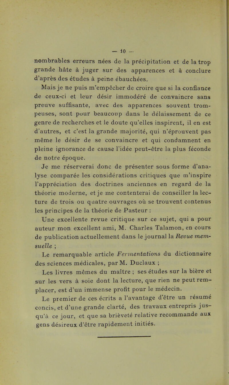 nombrables erreurs nées de la précipitation et de la trop grande hâte à juger sur des apparences et à conclure d'après des études à peine ébauchées. Mais je ne puis m'empécher de croire que si la confiance de ceux-ci et leur désir immodéré de convaincre sans preuve suffisante, avec des apparences souvent trom- peuses, sont pour beaucoup dans le délaissement de ce genre de recherches et le doute qu'elles inspirent, il en est d'autres, et c'est la grande majorité, qui n'éprouvent pas même le désir de se convaincre et qui condamnent en pleine ignorance de cause l'idée peut-être la plus féconde de notre époque. Je me réserverai donc de présenter sous forme d'ana- lyse comparée les considérations critiques que m'inspire l'appréciation des doctrines anciennes en regard de la théorie moderne, et je me contenterai de conseiller la lec- ture de trois ou quatre ouvrages où se trouvent contenus les principes de la théorie de Pasteur : Une excellente revue critique sur ce sujet, qui a pour auteur mon excellent ami, M. Charles Talamon, en cours de publication actuellement dans le journal la Revue mem- suelle ; Le remarquable article Fermentations du dictionnaire des sciences médicales, par M. Duclaux ; Les livres mêmes du maître ; ses études sur la bière et sur les vers à soie dont la lecture, que rien ne peut rem- placer, est d'un immense profit pour le médecin. Le premier de ces écrits a l'avantage d'être un résumé concis, et d'une grande clarté, des travaux entrepris jus- qu'à ce jour, et que sa brièveté relative recommande aux gens désireux d'être rapidement initiés.