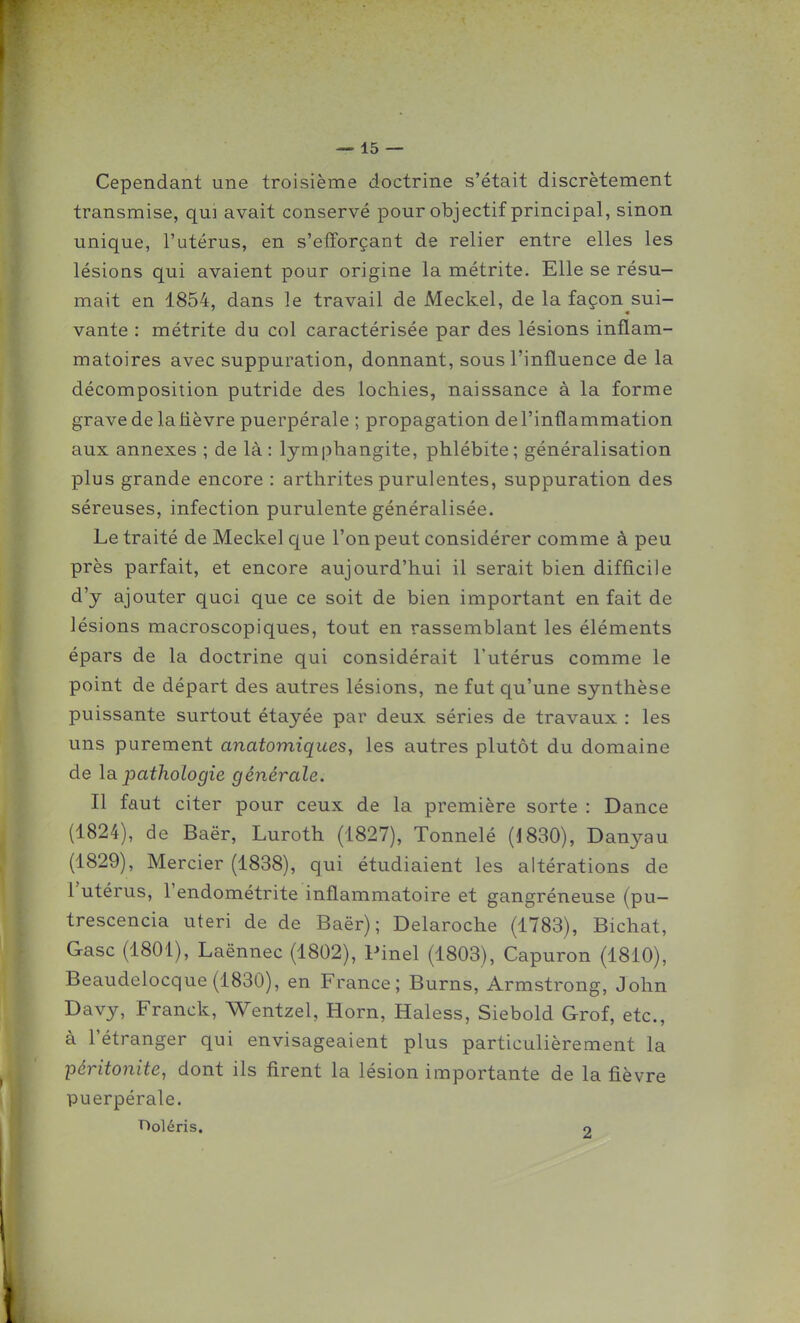 Cependant une troisième doctrine s'était discrètement transmise, qui avait conservé pour objectif principal, sinon unique, l'utérus, en s'efforçant de relier entre elles les lésions qui avaient pour origine la métrite. Elle se résu- mait en 1854, dans le travail de Meckel, de la façon sui- vante : métrite du col caractérisée par des lésions inflam- matoires avec suppuration, donnant, sous l'influence de la décomposition putride des lochies, naissance à la forme grave de la lièvre puerpérale ; propagation de l'inflammation aux annexes ; de là : lymphangite, phlébite; généralisation plus grande encore : arthrites purulentes, suppuration des séreuses, infection purulente généralisée. Le traité de Meckel que l'on peut considérer comme à peu près parfait, et encore aujourd'hui il serait bien difficile d'y ajouter quoi que ce soit de bien important en fait de lésions macroscopiques, tout en rassemblant les éléments épars de la doctrine qui considérait l'utérus comme le point de départ des autres lésions, ne fut qu'une synthèse puissante surtout étayée par deux séries de travaux : les uns purement anatomiques, les autres plutôt du domaine de la pathologie générale. Il faut citer pour ceux de la première sorte : Dance (1824), de Baër, Luroth (1827), Tonnelé (1830), Danyau (1829), Mercier (1838), qui étudiaient les altérations de l'utérus, l'endométrite inflammatoire et gangréneuse (pu- trescencia uteri de de Baër); Delaroche (1783), Bichat, Gasc (1801), Laënnec (1802), Pinel (1803), Capuron (1810), Beaudelocque(1830), en France; Burns, Armstrong, John Davy, Franck, Wentzel, Horn, Haless, Siebold Grof, etc., à l'étranger qui envisageaient plus particulièrement la péritonite, dont ils firent la lésion importante de la fièvre puerpérale. rjoléris. 9 l