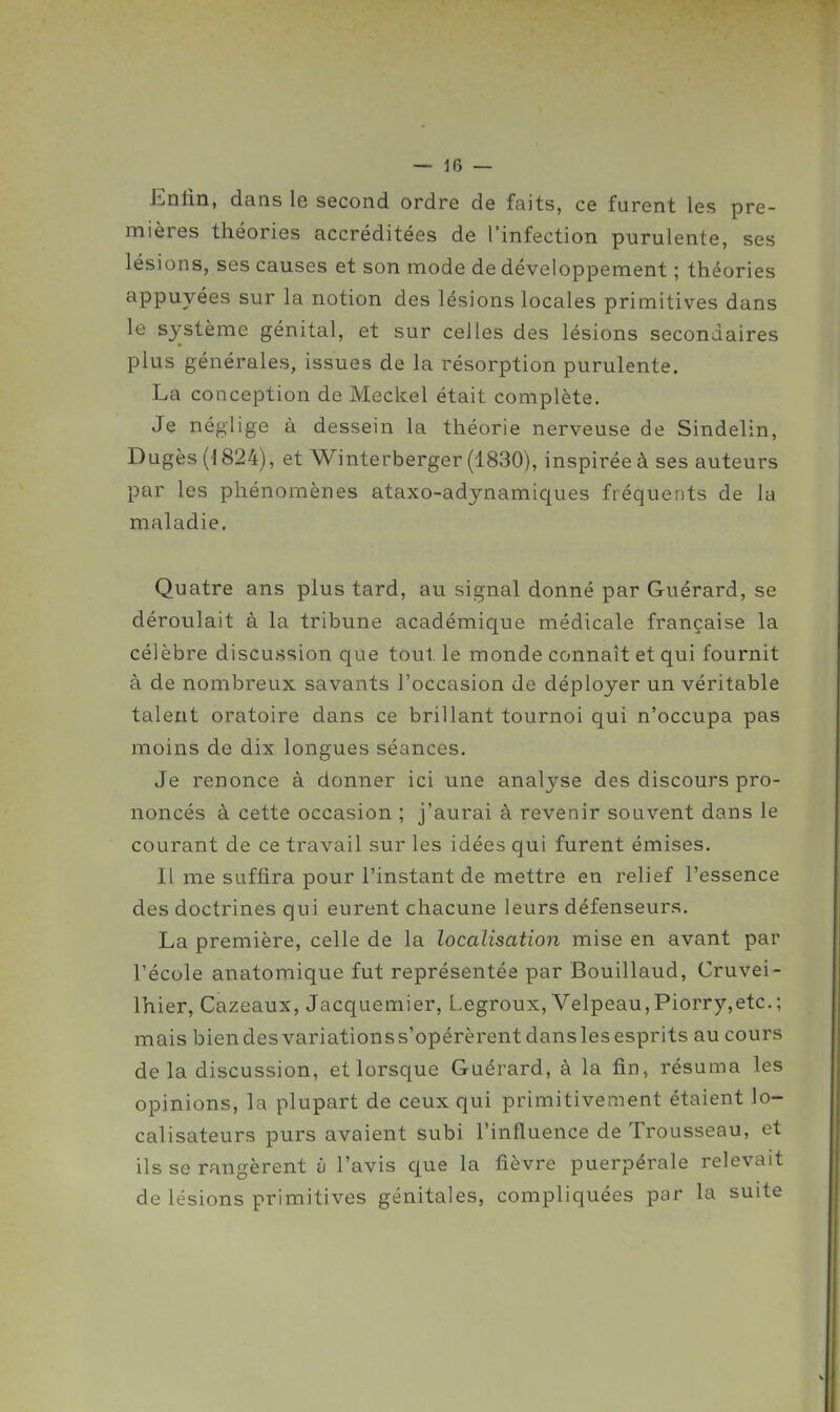 Enlin, dans le second ordre de faits, ce furent les pre- mières théories accréditées de l'infection purulente, ses lésions, ses causes et son mode de développement ; théories appuyées sur la notion des lésions locales primitives dans le sj^stème génital, et sur celles des lésions secondaires plus générales, issues de la résorption purulente. La conception de Meckel était complète. Je néglige à dessein la théorie nerveuse de Sindelin, Dugès('I824), et Winterberger (1830), inspirée à ses auteurs par les phénomènes ataxo-adynamiques fréquents de la maladie. Quatre ans plus tard, au signal donné par Guérard, se déroulait à la tribune académique médicale française la célèbre discussion que tout le monde connaît et qui fournit à de nombreux savants l'occasion de déployer un véritable talent oratoire dans ce brillant tournoi qui n'occupa pas moins de dix longues séances. Je renonce à donner ici une analyse des discours pro- noncés à cette occasion ; j'aurai à revenir souvent dans le courant de ce travail sur les idées qui furent émises. Il me suffira pour l'instant de mettre en relief l'essence des doctrines qui eurent chacune leurs défenseurs. La première, celle de la localisation mise en avant par l'école anatomique fut représentée par Bouillaud, Cruvei- Ihier, Cazeaux, Jacquemier, Legroux, Velpeau,Piorry,etc. ; mais biendesvariationss'opérèrentdanslesesprits au cours de la discussion, et lorsque Guérard, à la fin, résuma les opinions, la plupart de ceux qui primitivement étaient lo- calisateurs purs avaient subi l'influence de Trousseau, et ils se rangèrent ù l'avis que la fièvre puerpérale relevait de lésions primitives génitales, compliquées par la suite