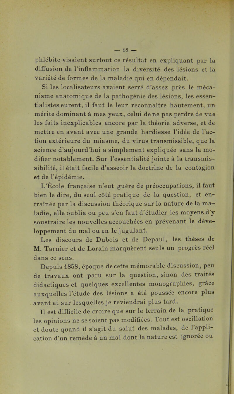 phlébite visaient surtout ce résultat en expliquant par la diffusion de l'inflammation la diversité des lésions et la variété de formes de la maladie qui en dépendait. Si les localisateurs avaient serré d'assez près le méca- nisme anatomique de la pathogénie des lésions, les essen- tialistes eurent, il faut le leur reconnaître hautement, un mérite dominant à mes yeux, celui de ne pas perdre de vue les faits inexplicables encore par la théorie adverse, et de mettre en avant avec une grande hardiesse l'idée de l'ac- tion extérieure du miasme, du virus transmissible, que la science d'aujourd'hui a simplement expliquée sans la mo- difier notablement. Sur l'essentialité jointe à la transmis- sibilité, il était facile d'asseoir la doctrine de la contagion et de l'épidémie. L'Ecole française n'eut guère de préoccupations, il faut bien le dire, du seul côté pratique de la question, et en- traînée par la discussion théorique sur la nature de la ma- ladie, elle oublia ou peu s'en faut d'étudier les moyens d'y soustraire les nouvelles accouchées en prévenant le déve- loppement du mal ou en le jugulant. Les discours de Dubois et de Depaul, les thèses de M. Tarnier et de Lorain marquèrent seuls un progrès réel dans ce sens. Depuis 1858, époque de cette mémorable discussion, peu de travaux ont paru sur la question, sinon des traités didactiques et quelques excellentes monographies, grâce auxquelles l'étude des lésions a été poussée encore plus avant et sur lesquelles je reviendrai plus tard. Il est difficile de croire que sur le terrain de la pratique les opinions ne se soient pas modifiées. Tout est oscillation et doute quand il s'agit du salut des malades, de l'appli- cation d'un remède à un mal dont la nature est ignorée ou
