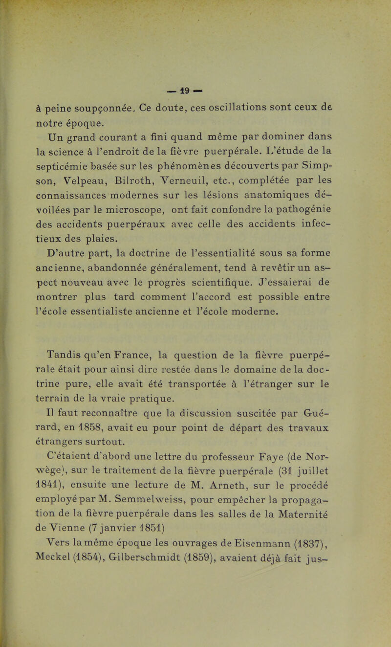 à peine soupçonnée. Ce doute, ces oscillations sont ceux de notre époque. Un grand courant a fini quand même par dominer dans la science à l'endroit de la fièvre puerpérale. I/étude de la septicémie basée sur les phénomènes découverts par Simp- son, Velpeau, Bilroth, Verneuil, etc., complétée par les connaissances modernes sur les lésions anatomiques dé- voilées par le microscope, ont fait confondre la pathogénie des accidents puerpéraux avec celle des accidents infec- tieux des plaies. D'autre part, la doctrine de l'essentialité sous sa forme ancienne, abandonnée généralement, tend à revêtir un as- pect nouveau avec le progrès scientifique. J'essaierai de montrer plus tard comment l'accord est possible entre l'école essentialiste ancienne et l'école moderne. Tandis qu'en France, la question de la fièvre puerpé- rale était pour ainsi dire restée dans le domaine de la doc- trine pure, elle avait été transportée à l'étranger sur le terrain de la vraie pratique. Il faut reconnaître que la discussion suscitée par Gué- rard, en 1858, avait eu pour point de départ des travaux étrangers surtout. C'étaient d'abord une lettre du professeur Faye (de Nor- wège), sur le traitement delà fièvre puerpérale (31 juillet 1841), ensuite une lecture de M. Arneth, sur le procédé employé par M. Semmelweiss, pour empêcher la propaga- tion de la fièvre puerpérale dans les salles de la Maternité de Vienne (7 janvier 4851) Vers la même époque les ouvrages deEisenmann (1837), Meckel (1854), Gilberschmidt (1859), avaient déjà fait jus-