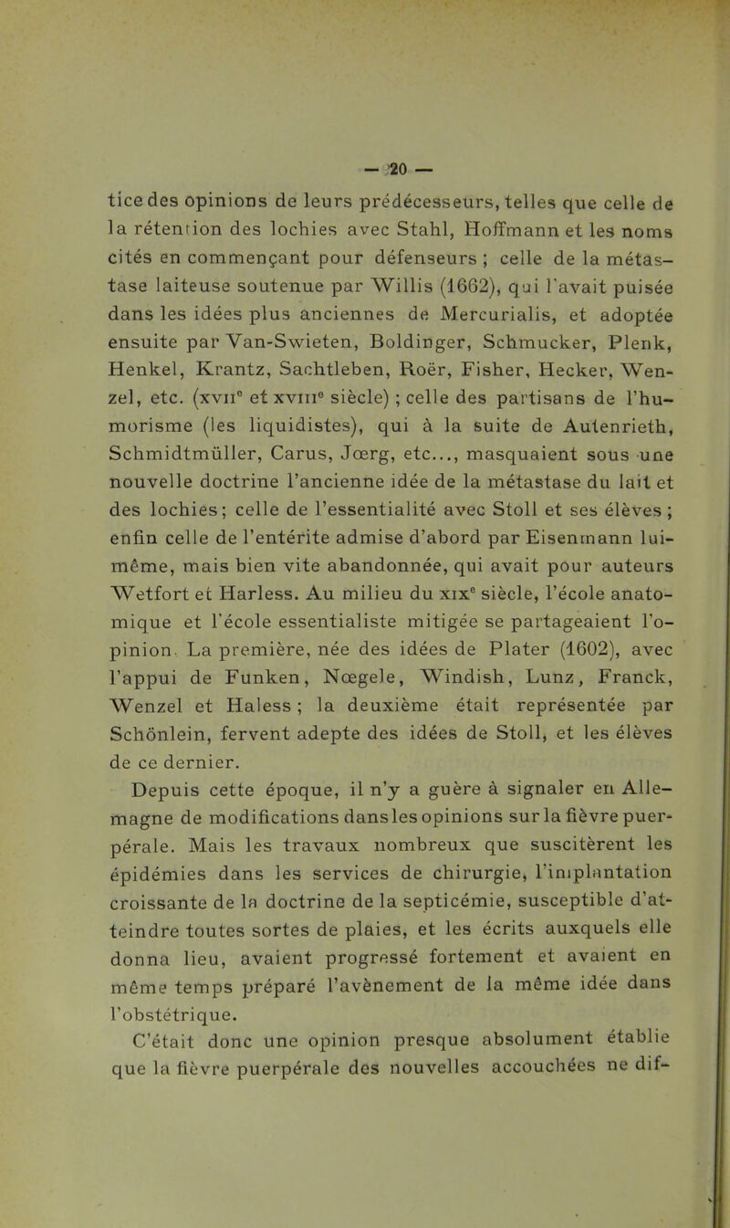 ticedes opinions de leurs prédécesseurs, telles que celle de la rétention des lochies avec Stahl, Hoffmann et les noms cités en commençant pour défenseurs ; celle de la métas- tase laiteuse soutenue par Willis (1662), qui l'avait puisée dans les idées plus anciennes de Mercurialis, et adoptée ensuite par Van-Swieten, Boldinger, Schmucker, Plenk, Henkel, Krantz, Sachtleben, Roër, Fisher, Hecker, Wen- zel, etc. {xvii° et xviii^ siècle) ; celle des partisans de l'hu- morisme (les liquidistes), qui à la suite de Autenrieth, Schmidtmûller, Carus, Jœrg, etc., masquaient sous une nouvelle doctrine l'ancienne idée de la métastase du lait et des lochies; celle de l'essentialité avec Stoll et ses élèves; enfin celle de l'entérite admise d'abord par Eisenmann lui- même, mais bien vite abandonnée, qui avait pour auteurs Wetfort et Harless. Au milieu du xix'^ siècle, l'école anato- mique et l'école essentialiste mitigée se partageaient l'o- pinion. La première, née des idées de Plater (1602), avec l'appui de Funken, Nœgele, Windish, Lunz, Franck, Wenzel et Haless ; la deuxième était représentée par Schônlein, fervent adepte des idées de Stoll, et les élèves de ce dernier. Depuis cette époque, il n'y a guère à signaler en Alle- magne de modifications dansles opinions sur la fièvre puer- pérale. Mais les travaux nombreux que suscitèrent les épidémies dans les services de chirurgie, l'injplimtation croissante de la doctrine de la septicémie, susceptible d'at- teindre toutes sortes de plaies, et les écrits auxquels elle donna lieu, avaient progressé fortement et avaient en même temps préparé l'avènement de la même idée dans l'obstétrique. C'était donc une opinion presque absolument établie que la fièvre puerpérale des nouvelles accouchées ne dif-