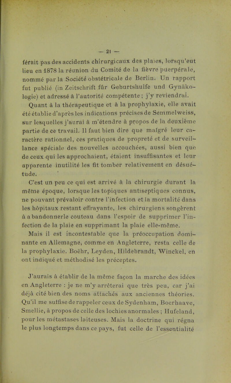 ferait pas des accidents chirurgicaux deâ plaies, lorsqu'eut lieu en 1878 la réunion du Comité de la fièvre puerpérale, nommé par la Société obstétricale de Berlin. Un rapport fut publié (in Zeitschrift fur Geburtshulfe und Gyniiko- logie) et adressé à l'autorité compétente ; j'y reviendrai. Quant à la thérapeutique et à la prophylaxie, elle avait été établie d'aprèsles indications précises de Semmelweiss, sur lesquelles j'aurai à m'étendre à propos de la deuxième partie de ce travail. Il faut bien dire que malgré leur ca- ractère rationnel, ces pratiques de propreté et de surveil- lance spéciale? des nouvelles accouchées, aussi bien que de ceux qui les approchaient, étaient insuffisantes et leur apparente inutilité les fit tomber relativement en désué- tude. C'est un peu ce qui est arrivé à la chirurgie durant la même époque, lorsque les topiques antiseptiques connus, ne pouvant prévaloir contre l'infection et la mortalité dans les hôpitaux restant effrayante, les chirurgiens songèrent à abandonnerle couteau dans l'espoir de supprimer l'in- fection de la plaie en supprimant la plaie elle-même. Mais il est incontestable que la préoccupation domi- nante en Allemagne, comme en Angleterre, resta celle de la prophylaxie. Boëhr, Leyden, Hildebrandt, Winckel, en ont indiqué et méthodisé les préceptes. J'aurais à établir de la même façon la marche des idées en Angleterre : je ne m'y arrêterai que très peu, car j'ai déjà cité bien des noms attachés aux anciennes théories. Qu'il me suffise de rappeler ceux de Sydenham, Boerhaave, Smellie, à propos de celle des lochies anormales ; Hufeland, pour les métastases laiteuses. Mais la doctrine qui régna le plus longtemps dans ce pays, fut celle de l'essentialité