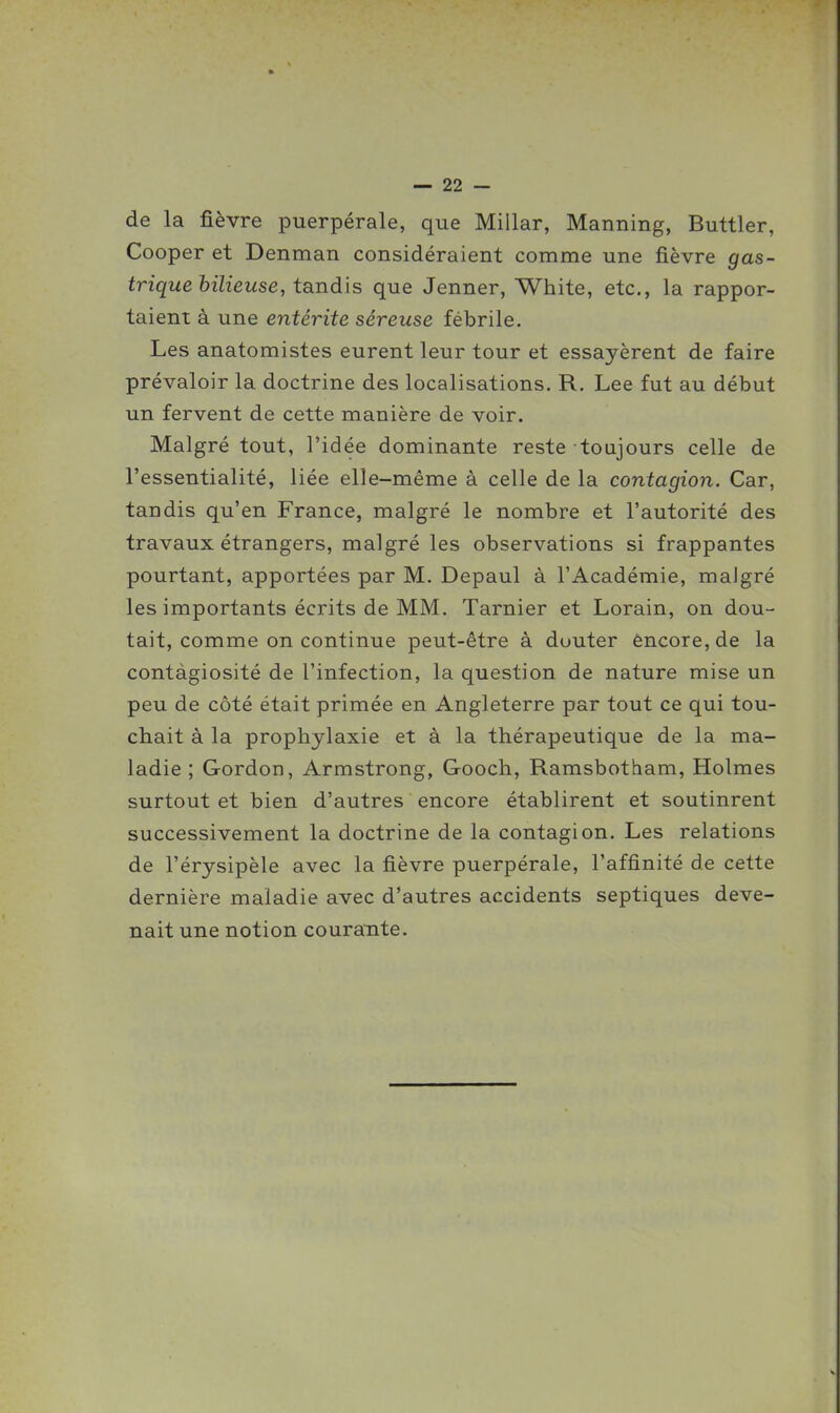 de la fièvre puerpérale, que Millar, Manning, Buttler, Cooper et Denman considéraient comme une fièvre gas- trique bilieuse, tandis que Jenner, White, etc., la rappor- taient à une entérite séreuse fébrile. Les anatomistes eurent leur tour et essayèrent de faire prévaloir la doctrine des localisations. R. Lee fut au début un fervent de cette manière de voir. Malgré tout, l'idée dominante reste toujours celle de l'essentialité, liée elle-même à celle de la contagion. Car, tandis qu'en France, malgré le nombre et l'autorité des travaux étrangers, malgré les observations si frappantes pourtant, apportées par M. Depaul à l'Académie, malgré les importants écrits de MM. Tarnier et Lorain, on dou- tait, comme on continue peut-être à douter encore, de la contàgiosité de l'infection, la question de nature mise un peu de côté était primée en Angleterre par tout ce qui tou- chait à la prophylaxie et à la thérapeutique de la ma- ladie ; Gordon, Armstrong, Gooch, Ramsbotham, Holmes surtout et bien d'autres encore établirent et soutinrent successivement la doctrine de la contagion. Les relations de l'érysipèle avec la fièvre puerpérale, l'affinité de cette dernière maladie avec d'autres accidents septiques deve- nait une notion courante.