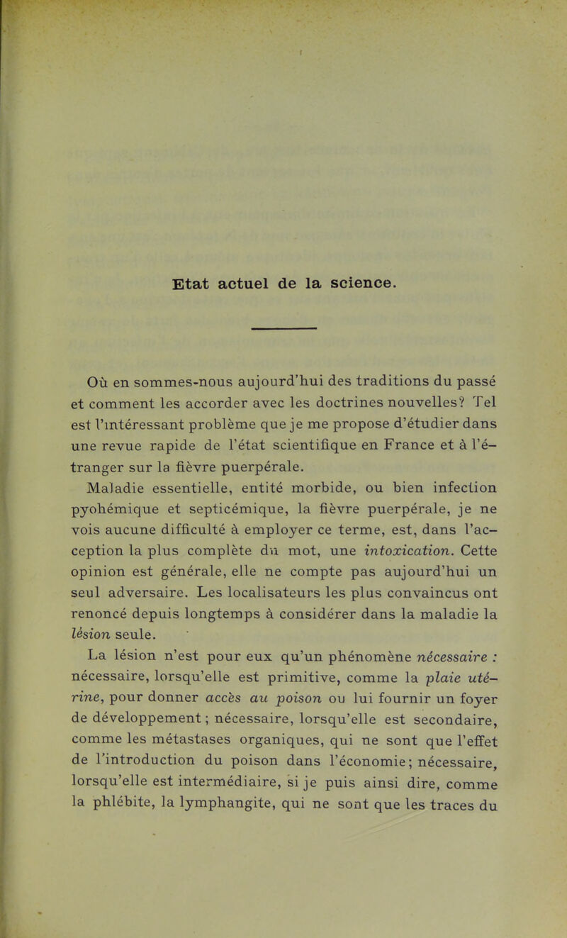 Etat actuel de la science. Où en sommes-nous aujourd'hui des traditions du passé et comment les accorder avec les doctrines nouvelles? Tel est Vmtéressant problème que je me propose d'étudier dans une revue rapide de l'état scientifique en France et à l'é- tranger sur la fièvre puerpérale. Maladie essentielle, entité morbide, ou bien infection pyohémique et septicémique, la fièvre puerpérale, je ne vois aucune difficulté à employer ce terme, est, dans l'ac- ception la plus complète du mot, une intoxication. Cette opinion est générale, elle ne compte pas aujourd'hui un seul adversaire. Les localisateurs les plus convaincus ont renoncé depuis longtemps à considérer dans la maladie la lésion seule. La lésion n'est pour eux qu'un phénomène nécessaire : nécessaire, lorsqu'elle est primitive, comme la plaie uté- rine, pour donner accès au poison ou lui fournir un foyer de développement ; nécessaire, lorsqu'elle est secondaire, comme les métastases organiques, qui ne sont que l'effet de l'introduction du poison dans l'économie; nécessaire, lorsqu'elle est intermédiaire, si je puis ainsi dire, comme la phlébite, la lymphangite, qui ne sont que les traces du