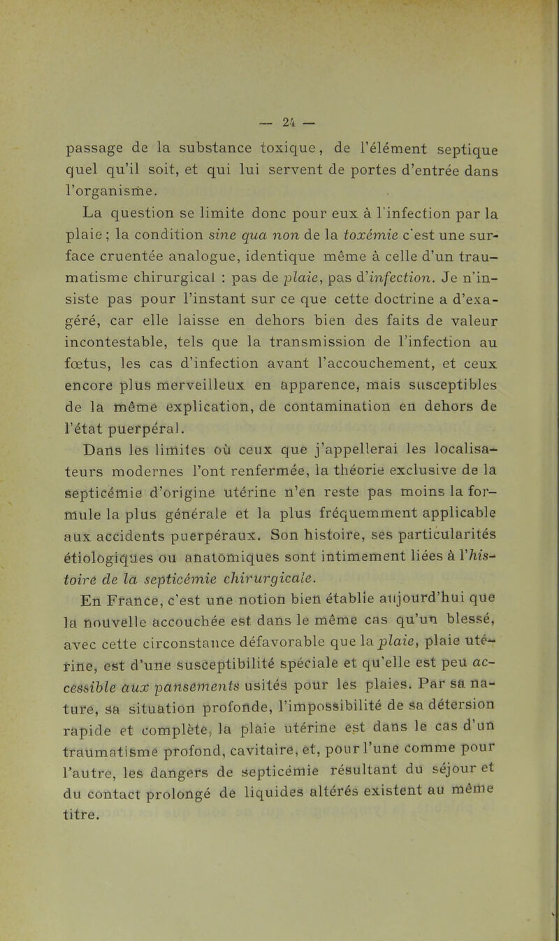 passage de la substance toxique, de l'élément septique quel qu'il soit, et qui lui servent de portes d'entrée dans l'organisrhe. La question se limite donc pour eux à l'infection par la plaie ; la condition sine qua non de la toxémie c'est une sur- face cruentée analogue, identique même à celle d'un trau- matisme chirurgical : pas de plaie, pas à'infection. Je n'in- siste pas pour l'instant sur ce que cette doctrine a d'exa- géré, car elle laisse en dehors bien des faits de valeur incontestable, tels que la transmission de l'infection au fœtus, les cas d'infection avant l'accouchement, et ceux encore plus merveilleux en apparence, mais susceptibles de la même explication, de contamination en dehors de l'état puerpéral. Dana les limites où ceux que j'appellerai les localisa- teurs modernes l'ont renfermée, la théorie exclusive de la septicémie d'origine utérine n'en reste pas moins la for- mule la plus générale et la plus fréquemment applicable aux accidents puerpéraux. Son histoire, ses particularités étiologiqties ou anatomiquès sont intimement liées à l'/iis- toiré de la septicémie chirurgicale. En France, c'est une notion bien établie aujourd'hui que la nouvelle accouchée est dans le même cas qu'un blessé, avec cette circonstance défavorable que la plaie, plaie uté- tine, est d'une susceptibilité spéciale et qu'elle est peu ac- cessible aux pansements usités pour les plaies. Par sa na- ture, sa situation profonde, l'impossibilité de sa détersion rapide et complète, la plaie utérine est dans le cas d'un traumatisme profond, cavitaire, êt, pour l'une comme pour l'autre, les dangers de septicémie résultant du séjour et du contact prolongé de liquides altérés existent au même titre.