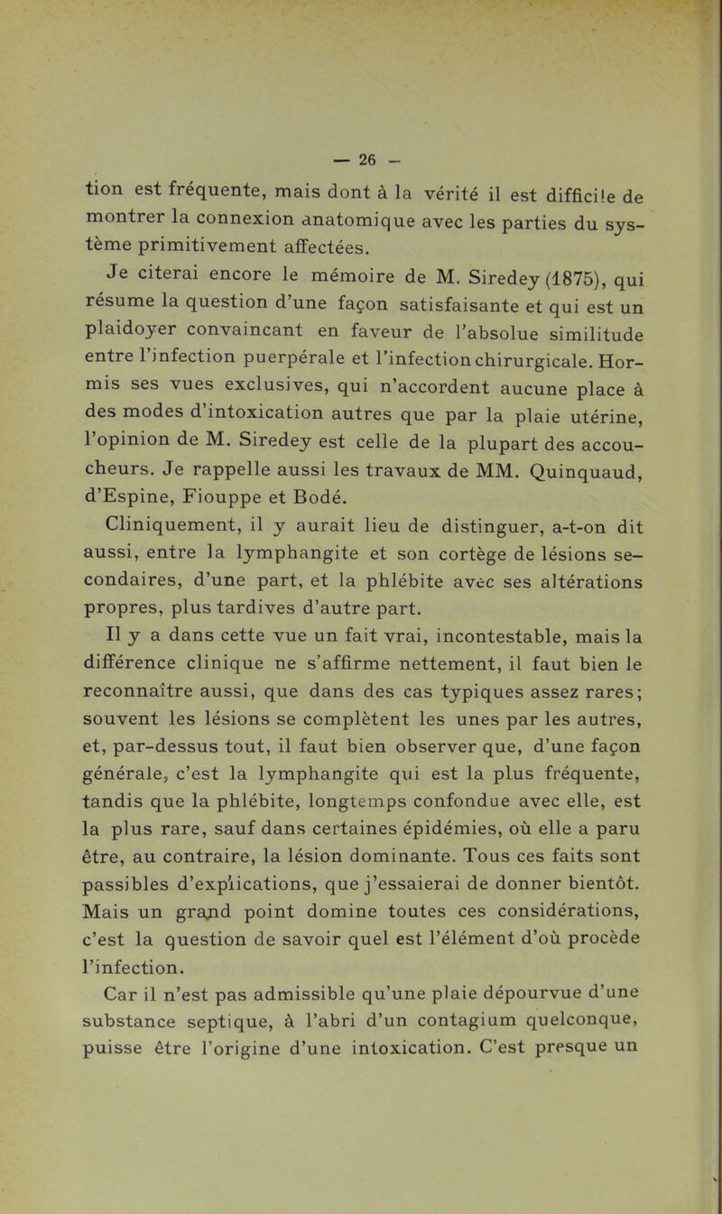 tion est fréquente, mais dont à la vérité il est difficile de montrer la connexion anatomique avec les parties du sys- tème primitivement affectées. Je citerai encore le mémoire de M. Siredey (1875), qui résume la question d'une façon satisfaisante et qui est un plaidoyer convaincant en faveur de l'absolue similitude entre l'infection puerpérale et l'infection chirurgicale. Hor- mis ses vues exclusives, qui n'accordent aucune place à des modes d'intoxication autres que par la plaie utérine, l'opinion de M. Siredey est celle de la plupart des accou- cheurs. Je rappelle aussi les travaux de MM. Quinquaud, d'Espine, Fiouppe et Bodé. Cliniquement, il y aurait lieu de distinguer, a-t-on dit aussi, entre la lymphangite et son cortège de lésions se- condaires, d'une part, et la phlébite avec ses altérations propres, plus tardives d'autre part. Il y a dans cette vue un fait vrai, incontestable, mais la différence clinique ne s'affirme nettement, il faut bien le reconnaître aussi, que dans des cas typiques assez rares; souvent les lésions se complètent les unes par les autres, et, par-dessus tout, il faut bien observer que, d'une façon générale, c'est la lymphangite qui est la plus fréquente, tandis que la phlébite, longtemps confondue avec elle, est la plus rare, sauf dans certaines épidémies, où elle a paru être, au contraire, la lésion dominante. Tous ces faits sont passibles d'explications, que j'essaierai de donner bientôt. Mais un grajid point domine toutes ces considérations, c'est la question de savoir quel est l'élément d'où procède l'infection. Car il n'est pas admissible qu'une plaie dépourvue d'une substance septique, à l'abri d'un contagium quelconque, puisse être l'origine d'une intoxication. C'est presque un