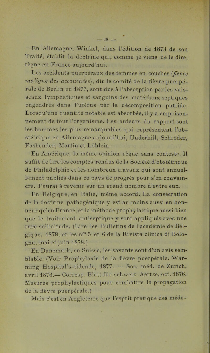 En Allemagne, Winkel, dans l'édition de 1873 de son Traité, établit la doctrine qui, comme je viens de le dire, règne en France aujourd'hui. Les accidents puerpéraux des femmes en couches {fièvre maligne des accouchées), dit le comité de la fièvre puerpé- rale de Berlin en 1877, sont dus à l'absorption parles vais- seaux lymphatiques et sanguins des matériaux septiques engendrés dans l'utérus par la décomposition putride. Lorsqu'une quantité notable est absorbée, il y a empoison- nement de tout l'organisme. Les auteurs du rapport sont les hommes les plus remarquables qui représentent l'ob- stétrique en Allemagne aujourd'hui, Underhill, Schrôder, Fasbender, Martin et Lôhlein. En Amérique, la même opinion règne sans conteste. Il suffit de lire les comptes rendus de la Société d'obstétrique de Philadelphie et les nombreux travaux qui sont annuel- lement publiés dans ce pays de progrès pour s'en convain- cre. J'aurai à revenir sur un grand nombre d'entre eux. En Belgicjue, en Italie, même accord. La consécration de la doctrine pathogénique y est au moins aussi en hon- neur qu'en France, et la méthode prophylactique aussi bien que le traitement antiseptique y sont appliqués avec une rare sollicitude. (Lire les Bulletins de l'académie de Bel- gique, 1878, et les n°' 5 et 6 de la Rivista clinica di Bolo- gna, mai et juin 1878.) En Danemark, en Suisse, les savants sont d'un avis sem- blable. (Voir Prophylaxie de la fièvre puerpérale. War- ming Hospital's-tidende, 1877. — Soc. méd. de Zurich, avril 1876.— Corresp. Blatt fur schweiz. Aertze, oct. 1876. Mesures prophylactiques pour combattre la propagation de la fièvre puerpérale.) Mais c'est en Angleterre que l'esprit pratique des méde-
