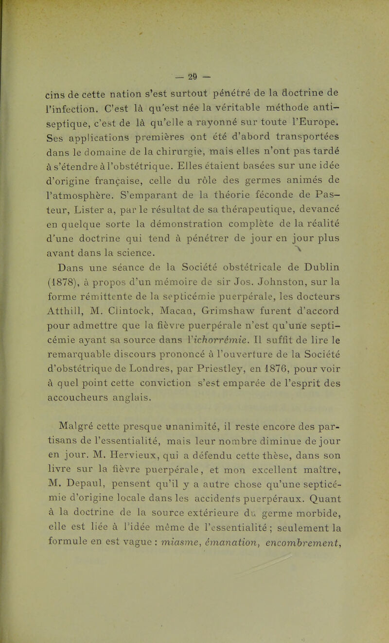 cins de cette nation s'est surtout pénétré de la doctrine de l'infection. C'est là qu'est née la véritable méthode anti- septique, c'est de là qu'elle a rayonné sur toute l'Europe. Ses applications premières ont été d'abord transportées dans le domaine de la chirurgie, mais elles n'ont pas tardé à s'étendre à l'obstétrique. Elles étaient basées sur une idée d'origine française, celle du rôle des germes animés de l'atmosphère. S'emparant de la théorie féconde de Pas- teur, Lister a, parle résultat de sa thérapeutique, devancé en quelcjue sorte la démonstration complète de la réalité d'une doctrine qui tend à pénétrer de jour en jour plus avant dans la science. Dans une séance de la Société obstétricale de Dublin (1878), à propos d'un mémoire de sir Jos. Johnston, sur la forme rémittente de la septicémie puerpérale, les docteurs Atthill, M. Clintock, Macaa, Grimshaw furent d'accord pour admettre que la fièvre puerpérale n'est qu'une septi- cémie ayant sa source dans Yichorrémie. Il suffit de lire le remarquable discours prononcé à l'ouverture de la Société d'obstétrique de Londres, par Priestley, en 1876, pourvoir à quel point cette conviction s'est emparée de l'esprit des accoucheurs anglais. Malgré cette presque unanimité, il reste encore des par- tisans de l'essentialité, mais leur nombre diminue de jour en jour. M. Hervieux, qui a défendu cette thèse, dans son livre sur la fièvre puerpérale, et mon excellent maître, M. Depaul, pensent qu'il y a autre chose qu'une septicé- mie d'origine locale dans les accidents puerpéraux. Quant à la doctrine de la source extérieure du germe morbide, elle est liée à l'idée même de l'essentialité ; seulement la formule en est vague : miasme, émanation, encombrement,