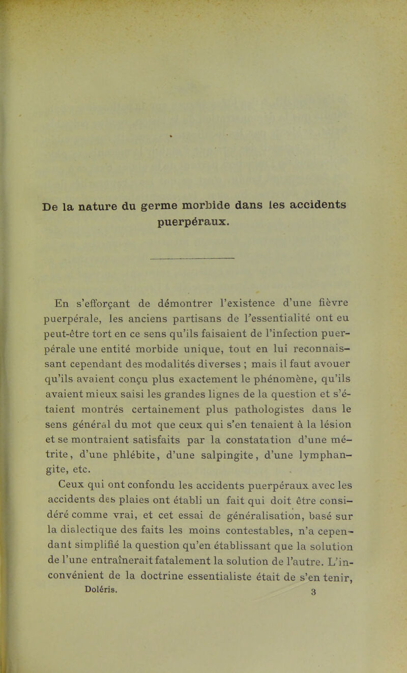 De la nature du germe morbide dans les accidents puerpéraux. En s'efforçant de démontrer l'existence d'une fièvre puerpérale, les anciens partisans de Tessentialité ont eu peut-être tort en ce sens qu'ils faisaient de l'infection puer- pérale une entité morbide unique, tout en lui reconnais- sant cependant des modalités diverses ; mais il faut avouer qu'ils avaient conçu plus exactement le phénomène, qu'ils avaient mieux saisi les grandes lignes de la question et s'é- taient montrés certainement plus pathologistes dans le sens général du mot que ceux qui s'en tenaient à la lésion et se montraient satisfaits par la constatation d'une mé- trite, d'une phlébite, d'une salpingite, d'une lymphan- gite, etc. Ceux qui ont confondu les accidents puerpéraux avec les accidents des plaies ont établi un fait qui doit être consi- déré comme vrai, et cet essai de généralisation, basé sur la dialectique des faits les moins contestables, n'a cepen- dant simplifié la question qu'en établissant que la solution de l'une entraînerait fatalement la solution de l'autre. L'in- convénient de la doctrine essentialiste était de s'en tenir, Doléris. q