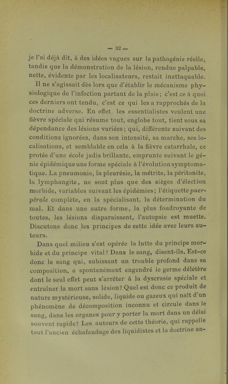 je l'ai déjà dit, à des idées vagues sur la pathogénie réelle, tandis que la démonstration de la lésion, rendue palpable, nette, évidente par les localisateurs, restait inattaquable. Il ne s'agissait dès lors que d'établir le mécanisme phy- siologique de l'infection partant de la plaie; c'est ce à quoi ces derniers ont tendu, c'est ce qui les a rapprochés de la doctrine adverse. En eflet,. les essentialistes veulent une fièvre spéciale qui résume tout, englobe tout, tient sous sa dépendance des lésions variées; qui, différente suivant des conditions ignorées, dans son intensité, sa marche, ses lo- calisations, et semblable en cela à la fièvre catarrhale, ce protée d'une école jadis brillante, emprunte suivant le gé- nie épidémique une forme spéciale à l'évolution symptoma- tique. La pneumonie, la pleurésie, la métrite, la péritonite, la lymphangite, ne sont plus que des sièges d'élection morbide, variables suivant les épidémies; l'étiquettepwer- pérale complète, en la spécialisant, la détermination du mal. Et dans une autre forme, la plus foudroyante de toutes, les lésions disparaissent, l'autopsie est muette. Discutons donc les principes de cette idée avec leurs au- teurs. Dans quel milieu s'est opérée la lutte du principe mor- bide et du principe vital? Dans le sang, disent-ils. Est-ce donc le sang qui, subissant un trouble profond dans sa composition, a spontanément engendré le germe délétère dont le seul effet peut s'arrêter à la dyscrasie spéciale et entraîner la mort sans lésion? Quel est donc ce produit de nature mystérieuse, solide, liquide ou gazeux qui naît d'un phénomène de décomposition inconnu et circule dans le sang, dans les organes pour y porter la mort dans un délai souvent rapide? Les auteurs de cette théorie, qui rappelle tout l'ancien échafaudage des liquidistes et la doctrine an-