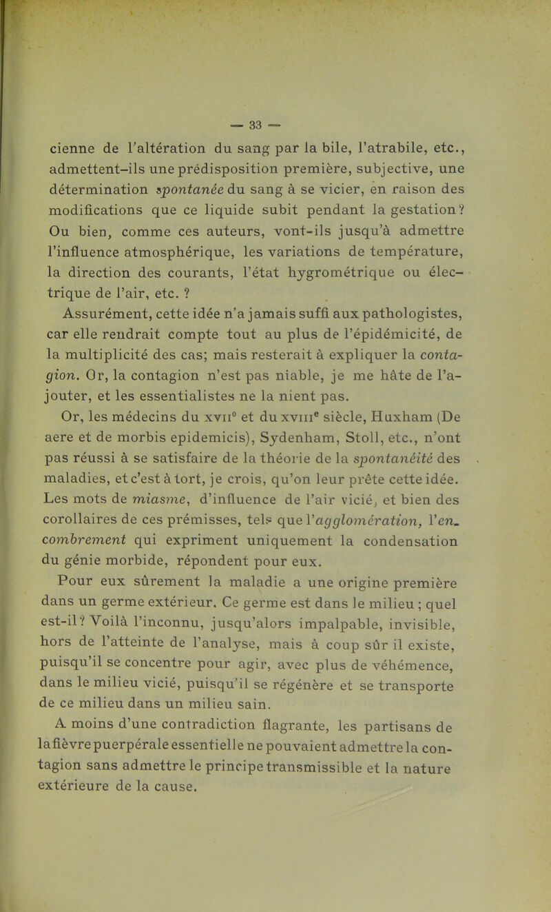 cienne de l'altération du sang par la bile, l'atrabile, etc., admettent-ils une prédisposition première, subjective, une détermination spontanée du sang à se vicier, en raison des modifications que ce liquide subit pendant la gestation? Ou bien, comme ces auteurs, vont-ils jusqu'à admettre l'influence atmosphérique, les variations de température, la direction des courants, l'état hygrométrique ou élec- trique de l'air, etc. ? Assurément, cette idée n'a jamais suffi aux pathologistes, car elle rendrait compte tout au plus de l'épidémicité, de la multiplicité des cas; mais resterait à expliquer la conta- gion. Or, la contagion n'est pas niable, je me hâte de l'a- jouter, et les essentialistes ne la nient pas. Or, les médecins du xvii° et duxviii® siècle, Huxham (De aere et de morbis epidemicis), Sydenham, StoU, etc., n'ont pas réussi à se satisfaire de la théorie de la spontanéité des maladies, et c'est à tort, je crois, qu'on leur prête cette idée. Les mots de miasme, d'influence de l'air vicié^ et bien des corollaires de ces prémisses, tel? que Vagglomération, Yen. combrement qui expriment uniquement la condensation du génie morbide, répondent pour eux. Pour eux sûrement la maladie a une origine première dans un germe extérieur. Ce germe est dans le milieu ; quel est-il? Voilà l'inconnu, jusqu'alors impalpable, invisible, hors de l'atteinte de l'analyse, mais à coup sûr il existe, puisqu'il se concentre pour agir, avec plus de véhémence, dans le milieu vicié, puisqu'il se régénère et se transporte de ce milieu dans un milieu sain. A moins d'une contradiction flagrante, les partisans de lafièvrepuerpérale essentielle ne pouvaient admettre la con- tagion sans admettre le principe transmissible et la nature extérieure de la cause.