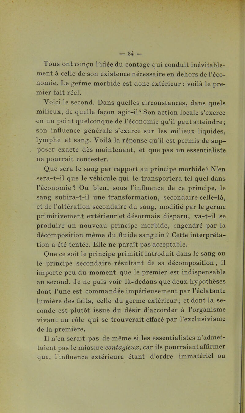Tous ont conçu l'idée du contage qui conduit inévitable- ment à celle de son existence nécessaire en dehors de l'éco- nomie. Le germe morbide est donc extérieur : voilà le pre- mier fait réel. Voici le second. Dans quelles circonstances, dans quels milieux, de quelle façon agit-il? Son action locale s'exerce en un point quelconque de l'économie qu'il peut atteindre ; son influence générale s'exerce sur les milieux liquides, lymphe et sang. Voilà la réponse qu'il est permis de sup- poser exacte dès maintenant, et que pas un essentialiste ne pourrait contester. Que sera le sang par rapport au principe morbide? N'en sera-t-il que le véhicule qui le transportera tel quel dans l'économie? Ou bien, sous l'influence de ce principe, le sang subira-t-il une transformation, secondaire celle-là, et de l'altération secondaire du sang, modifié par le germe primitivement extérieur et désormais disparu, va-t-il se produire un nouveau principe morbide, engendré par la décomposition même du fluide sanguin ? Cette interpréta- tion a été tentée. Elle ne paraît pas acceptable. Que ce soit le principe primitif introduit dans le sang ou le principe secondaire résultant de sa décomposition, il importe peu du moment que le premier est indispensable au second. Je ne puis voir là-dedans que deux hypothèses dont l'une est commandée impérieusement par l'éclatante lumière des faits, celle du germe extérieur; et dont la se- conde est plutôt issue du désir d'accorder à l'organisme vivant un rôle qui se trouverait effacé par l'exclusivisme de la première. Il n'en serait pas de même si les essentialistes n'admet- taient pas le miasme contagieux, car ils pourraient affirmer que, l'influence extérieure étant d'ordre immatériel ou
