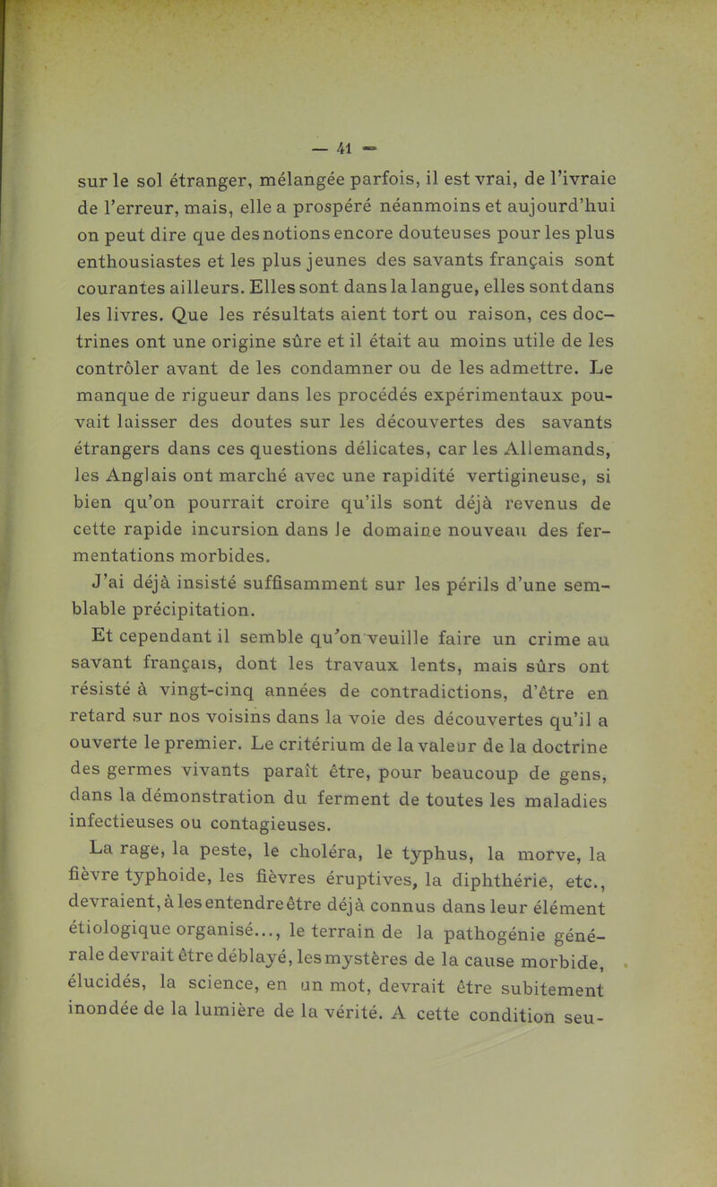 sur le sol étranger, mélangée parfois, il est vrai, de l'ivraie de l'erreur, mais, elle a prospéré néanmoins et aujourd'hui on peut dire que des notions encore douteuses pour les plus enthousiastes et les plus jeunes des savants français sont courantes ailleurs. Elles sont dans la langue, elles sont dans les livres. Que les résultats aient tort ou raison, ces doc- trines ont une origine sûre et il était au moins utile de les contrôler avant de les condamner ou de les admettre. Le manque de rigueur dans les procédés expérimentaux pou- vait laisser des doutes sur les découvertes des savants étrangers dans ces questions délicates, car les Allemands, les Anglais ont marché avec une rapidité vertigineuse, si bien qu'on pourrait croire qu'ils sont déjà revenus de cette rapide incursion dans Je domaine nouveau des fer- mentations morbides. J'ai déjà insisté suffisamment sur les périls d'une sem- blable précipitation. Et cependant il semble qu'on veuille faire un crime au savant français, dont les travaux lents, mais sûrs ont résisté à vingt-cinq années de contradictions, d'être en retard sur nos voisins dans la voie des découvertes qu'il a ouverte le premier. Le critérium de la valeur de la doctrine des germes vivants paraît être, pour beaucoup de gens, dans la démonstration du ferment de toutes les maladies infectieuses ou contagieuses. La rage, la peste, le choléra, le typhus, la morve, la fièvre tjphoide, les fièvres éruptives, la diphthérie, etc., devraient, à les entendre être déjà connus dans leur élément étiologique organisé..., le terrain de la pathogénie géné- rale devrait être déblayé, les mystères de la cause morbide, élucidés, la science, en un mot, devrait être subitement inondée de la lumière de la vérité. A cette condition seu-
