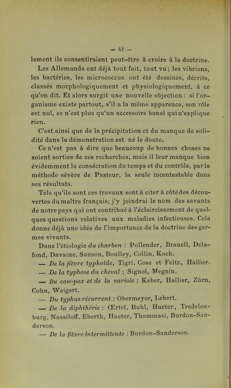 lement ils consentiraient peut-être à croire à la doctrine. Les Allemands ont déjà tout fait, tout vu ; les vibrions, les bactéries, les micrococcus ont été dessinés, décrits, classés morphologiquement et physiologiquement, à ce qu'on dit. Et alors surgit une nouvelle objection : si l'or- ganisme existe partout, s'il a la même apparence, son rôle est nul, ce n'est plus qu'un accessoire banal qui n'explique rien. C'est ainsi que de la précipitation et du manque de soli- dité dans la démonstration est né le doute. Ce n'est pas à dire que beaucoup de bonnes choses ne soient sorties de ces recherches, mais il leur manque bien évidemment la consécration du temps et du contrôle, parla méthode sévère de Pasteur, la seule incontestable dans ses résultats. Tels qu'ils sont ces travaux sont à citer à côté des décou- vertes du maître français; j'y joindrai le nom des savants de notre pays qui ont contribué à l'éclaircissement de quel- ques questions relatives aux maladies infectieuses. Cela donne déjà une idée de l'importance de la doctrine des ger- mes vivants. Dans l'étiologie du charbon : Pollender, Brauell, Dela- fond, Davaine, Sanson, BouUey, Collin, Koch. — De la fièvre typhoïde, Tigri, Cose et Feltz, Hallier. — De la typhose du cheval ; Signol, Megnin. Du cow-pox et de la variole : Keber, Hallier, Zûrn, Cohn, Weigert. Du typhus récurrent : Obermeyer, Lebert. — De la diphthérie: Œrtel, Buhl, Hueter, Tredelen- burg, Nassiloff, Eberth, Hueter, Thommasi, Burdon-San- derson. — De la fièvrp. intermittente : Burdon-Sanderson.