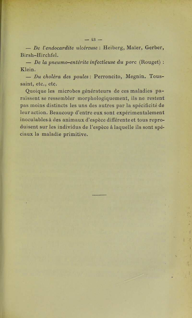 — De l'endocardite ulcéreuse : Heiberg, Maïer, Gerber, Birsh-Hirchfel. — De la pneumo-entérite infectieuse du porc (Rouget) : Klein. — Du choléra des poules : Perroncito, Megnin. Tous- saint, etc., etc. Quoique les microbes générateurs de ces maladies pa- raissent se ressembler morphologiquement, ils ne restent pas moins distincts les uns des autres par la spécificité de leur action. Beaucoup d'entre eux sont expérimentalement inoculables à des animaux d'espèce différente et tous repro- duisent sur les individus de l'espèce à laquelle ils sont spé- ciaux la maladie primitive.