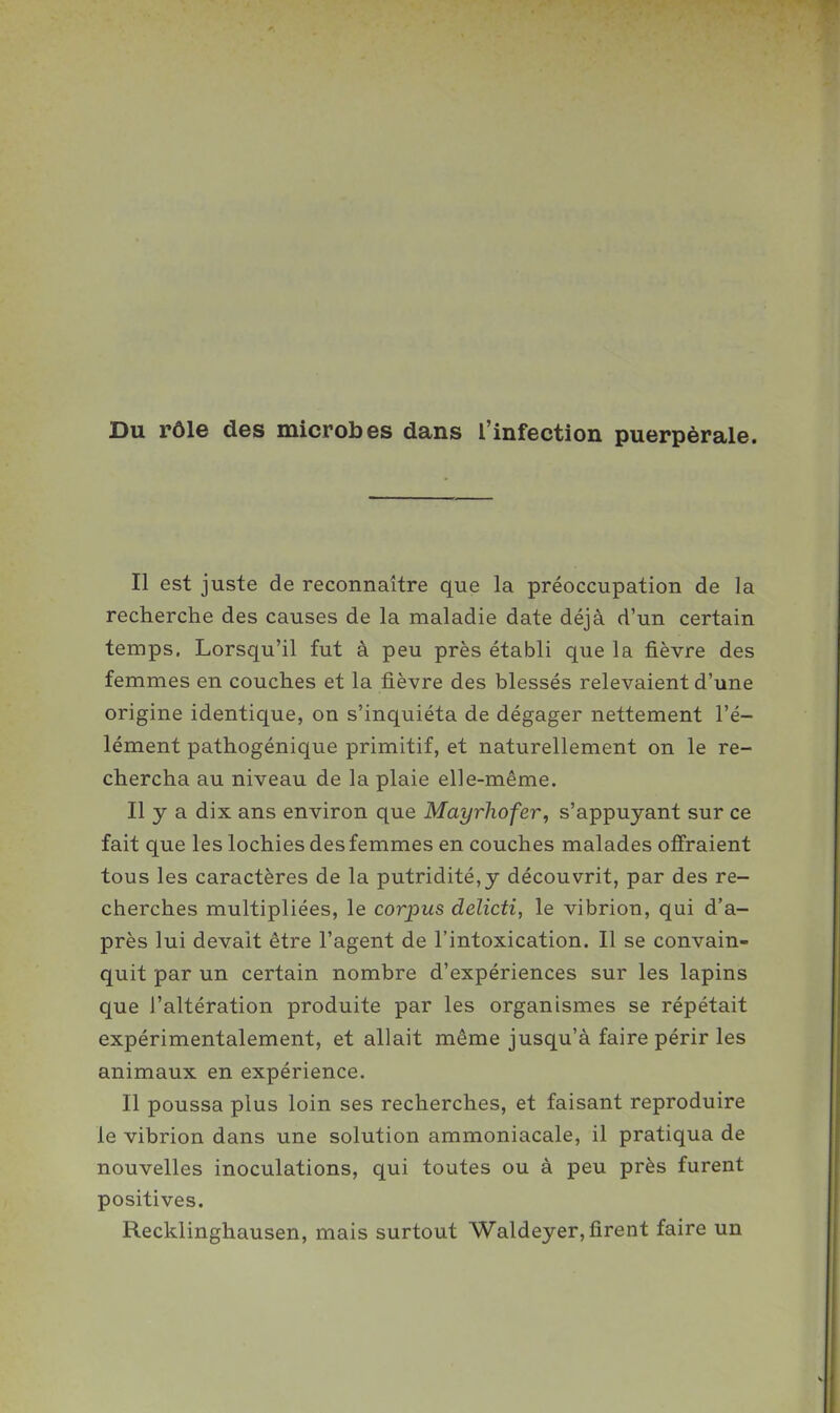 Du rôle des microbes dans l'infection puerpérale. Il est juste de reconnaître que la préoccupation de la recherche des causes de la maladie date déjà d'un certain temps. Lorsqu'il fut à peu près établi que la fièvre des femmes en couches et la fièvre des blessés relevaient d'une origine identique, on s'inquiéta de dégager nettement l'é- lément pathogénique primitif, et naturellement on le re- chercha au niveau de la plaie elle-même. Il y a dix ans environ que Mayrhofer, s'appuyant sur ce fait que les lochies des femmes en couches malades offraient tous les caractères de la putridité,y découvrit, par des re- cherches multipliées, le corpus delicti, le vibrion, qui d'a- près lui devait être l'agent de l'intoxication. Il se convain- quit par un certain nombre d'expériences sur les lapins que l'altération produite par les organismes se répétait expérimentalement, et allait même jusqu'à faire périr les animaux en expérience. Il poussa plus loin ses recherches, et faisant reproduire le vibrion dans une solution ammoniacale, il pratiqua de nouvelles inoculations, qui toutes ou à peu près furent positives. Recklinghausen, mais surtout Waldeyer, firent faire un