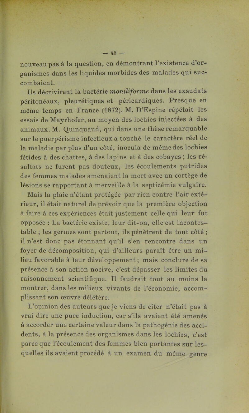 nouveau pas à la question, en démontrant l'existence d'or- ganismes dans les liquides morbides des malades qui suc- combaient. Ils décrivirent la bactérie moniliforme dans les exsudats péritonéaux, pleurétiques et péricardiques. Presque en même temps en France (1872), M. D'Espine répétait les essais de Mayrhofer, au moyen des lochies injectées à des animaux. M. Quinquaud, qui dans une thèse remarquable sur le puerpérisme infectieux a touché le caractère réel de la maladie par plus d'un côté, inocula de même des lochies fétides à des chattes, à des lapins et à des cobayes ; les ré- sultats ne furent pas douteux, les écoulements putrides des femmes malades amenaient la mort avec un cortège de lésions se rapportant à merveille à la septicémie vulgaire. Mais la plaie n'étant protégée par rien contre l'air exté- rieur, il était naturel de prévoir que la première objection à faire à ces expériences était justement celle qui leur fut opposée : La bactérie existe, leur dit-on, elle est incontes- table ; les germes sont partout, ils pénètrent de tout côté ; il n'est donc pas étonnant qu'il s'en rencontre dans un foyer de décomposition, qui d'ailleurs paraît être un mi- lieu favorable à leur développement; mais conclure de sa présence à son action nocive, c'est dépasser les limites du raisonnement scientifique. Il faudrait tout au moins la montrer, dans les milieux vivants de l'économie, accom- plissant son œuvre délétère. L'opinion des auteurs que je viens de citer n'était pas à vrai dire une pure induction, car s'ils avaient été amenés à accorder une certaine valeur dans la pathogénie des acci- dents, à la présence des organismes dans les lochies, c'est parce que l'écoulement des femmes bien portantes sur les- quelles ils avaient procédé à un examen du même genre