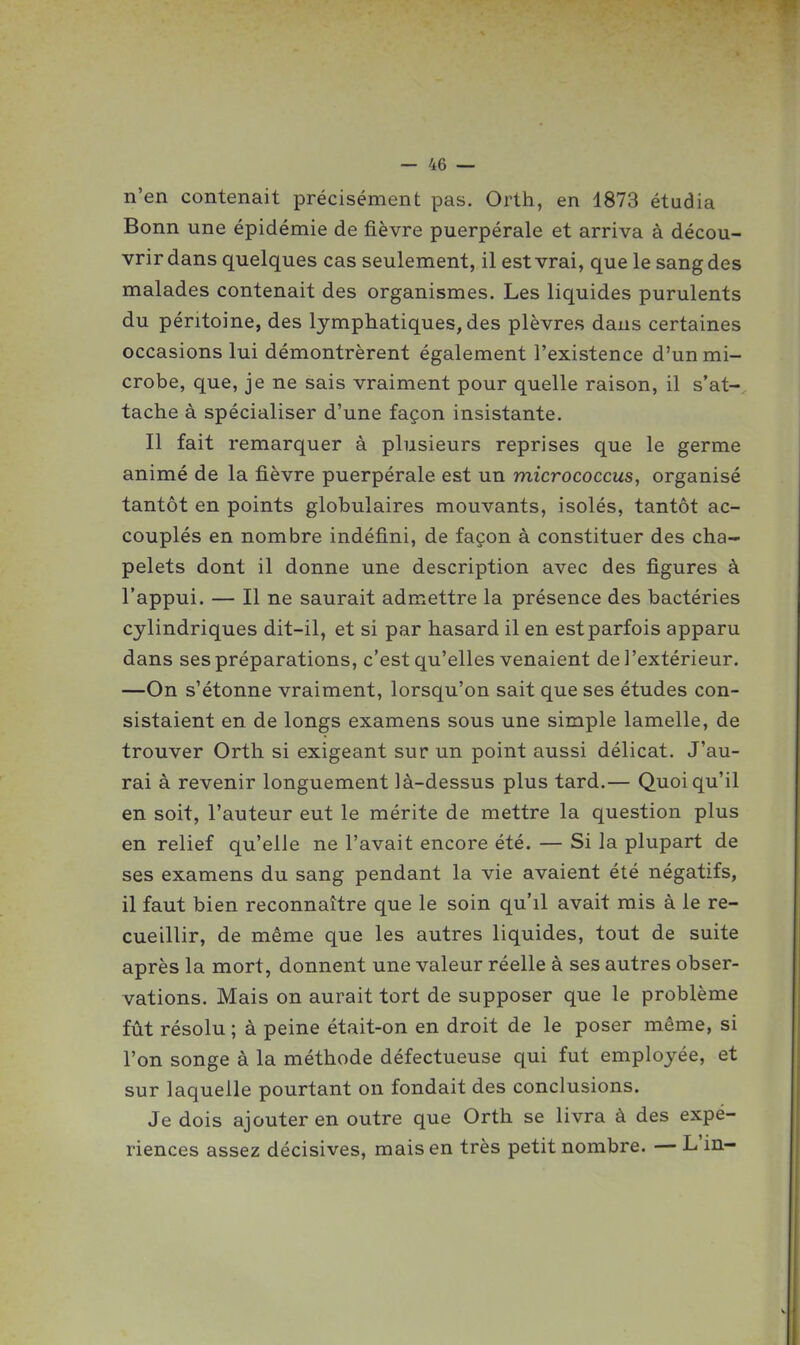 n'en contenait précisément pas. Orth, en 1873 étudia Bonn une épidémie de fièvre puerpérale et arriva à décou- vrir dans quelques cas seulement, il est vrai, que le sang des malades contenait des organismes. Les liquides purulents du péritoine, des lymphatiques, des plèvres dans certaines occasions lui démontrèrent également l'existence d'un mi- crobe, que, je ne sais vraiment pour quelle raison, il s'at- tache à spécialiser d'une façon insistante. Il fait remarquer à plusieurs reprises que le germe animé de la fièvre puerpérale est un micrococcus, organisé tantôt en points globulaires mouvants, isolés, tantôt ac- couplés en nombre indéfini, de façon à constituer des cha- pelets dont il donne une description avec des figures à l'appui. — Il ne saurait admettre la présence des bactéries cylindriques dit-il, et si par hasard il en est parfois apparu dans ses préparations, c'est qu'elles venaient de l'extérieur. —On s'étonne vraiment, lorsqu'on sait que ses études con- sistaient en de longs examens sous une simple lamelle, de trouver Orth si exigeant sur un point aussi délicat. J'au- rai à revenir longuement là-dessus plus tard.— Quoiqu'il en soit, l'auteur eut le mérite de mettre la question plus en relief qu'elle ne l'avait encore été. — Si la plupart de ses examens du sang pendant la vie avaient été négatifs, il faut bien reconnaître que le soin qu'il avait mis à le re- cueillir, de même que les autres liquides, tout de suite après la mort, donnent une valeur réelle à ses autres obser- vations. Mais on aurait tort de supposer que le problème fût résolu ; à peine était-on en droit de le poser même, si l'on songe à la méthode défectueuse qui fut employée, et sur laquelle pourtant on fondait des conclusions. Je dois ajouter en outre que Orth se livra à des expé- riences assez décisives, mais en très petit nombre. — L'in-
