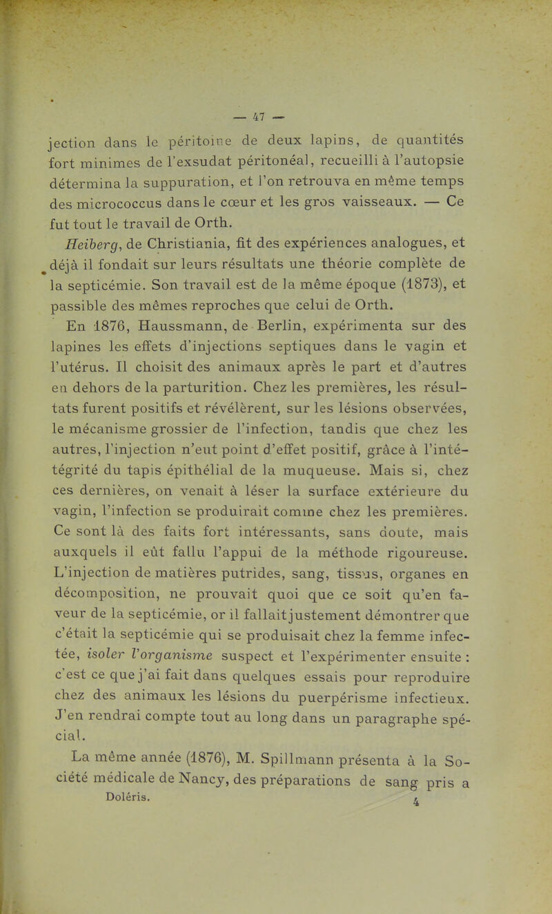 jection clans le péritoine de deux lapins, de quantités fort minimes de l'exsudat péritonéal, recueilli à l'autopsie détermina la suppuration, et l'on retrouva en même temps des micrococcus dans le cœur et les gros vaisseaux. — Ce fut tout le travail de Orth. Heiherg, de Christiania, fit des expériences analogues, et déjà il fondait sur leurs résultats une théorie complète de la septicémie. Son travail est de la même époque (1873), et passible des mêmes reproches que celui de Orth. En 1876, Haussmann, de Berlin, expérimenta sur des lapines les effets d'injections septiques dans le vagin et l'utérus. Il choisit des animaux après le part et d'autres eti dehors de la parturition. Chez les premières, les résul- tats furent positifs et révélèrent, sur les lésions observées, le mécanisme grossier de l'infection, tandis que chez les autres, l'injection n'eut point d'effet positif, grâce à l'inté- tégrité du tapis épithélial de la muqueuse. Mais si, chez ces dernières, on venait à léser la surface extérieure du vagin, l'infection se produirait comme chez les premières. Ce sont là des faits fort intéressants, sans doute, mais auxquels il eût fallu l'appui de la méthode rigoureuse. L'injection de matières putrides, sang, tiss^js, organes en décomposition, ne prouvait quoi que ce soit qu'en fa- veur de la septicémie, or il fallait justement démontrer que c'était la septicémie qui se produisait chez la femme infec- tée, isoler Vorganisme suspect et l'expérimenter ensuite : c'est ce que j'ai fait dans quelques essais pour reproduire chez des animaux les lésions du puerpérisme infectieux. J'en rendrai compte tout au long dans un paragraphe spé- cial. La même année (1876), M. Spillmann présenta à la So- ciété médicale de Nancy, des préparations de sang pris a Doléris. >