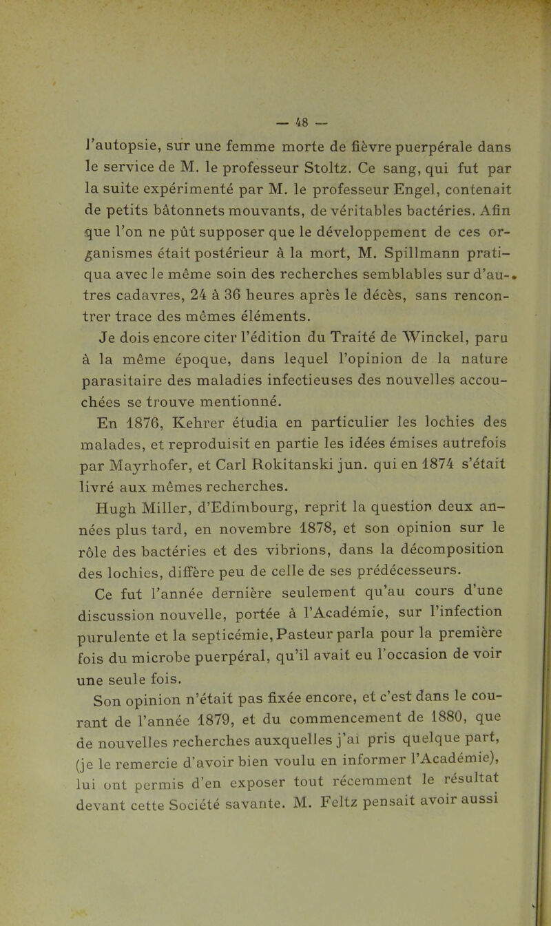J'autopsie, sur une femme morte de fièvre puerpérale dans le service de M. le professeur Stoltz. Ce sang, qui fut par la suite expérimenté par M. le professeur Engel, contenait de petits bâtonnets mouvants, de véritables bactéries. Afin que l'on ne pût supposer que le développement de ces or- ganismes était postérieur à la mort, M. Spillmann prati- qua avec le même soin des recherches semblables sur d'au-» très cadavres, 24 à 36 heures après le décès, sans rencon- trer trace des mêmes éléments. Je dois encore citer l'édition du Traité de Winckel, paru à la même époque, dans lequel l'opinion de la nature parasitaire des maladies infectieuses des nouvelles accou- chées se trouve mentionné. En 1876, Kehrer étudia en particulier les lochies des malades, et reproduisit en partie les idées émises autrefois par Mayrhofer, et Cari Rokitanski jun. qui en 1874 s'était livré aux mêmes recherches. Hugh Miller, d'Edimbourg, reprit la question deux an- nées plus tard, en novembre 1878, et son opinion sur le rôle des bactéries et des vibrions, dans la décomposition des lochies, diffère peu de celle de ses prédécesseurs. Ce fut Tannée dernière seulement qu'au cours d'une discussion nouvelle, portée à l'Académie, sur l'infection purulente et la septicémie. Pasteur parla pour la première fois du microbe puerpéral, qu'il avait eu l'occasion de voir une seule fois. Son opinion n'était pas fixée encore, et c'est dans le cou- rant de l'année 1879, et du commencement de 1880, que de nouvelles recherches auxquelles j'ai pris quelque part, (je le remercie d'avoir bien voulu en informer l'Académie), lui ont permis d'en exposer tout récemment le résultat devant cette Société savante. M. Feltz pensait avoir aussi