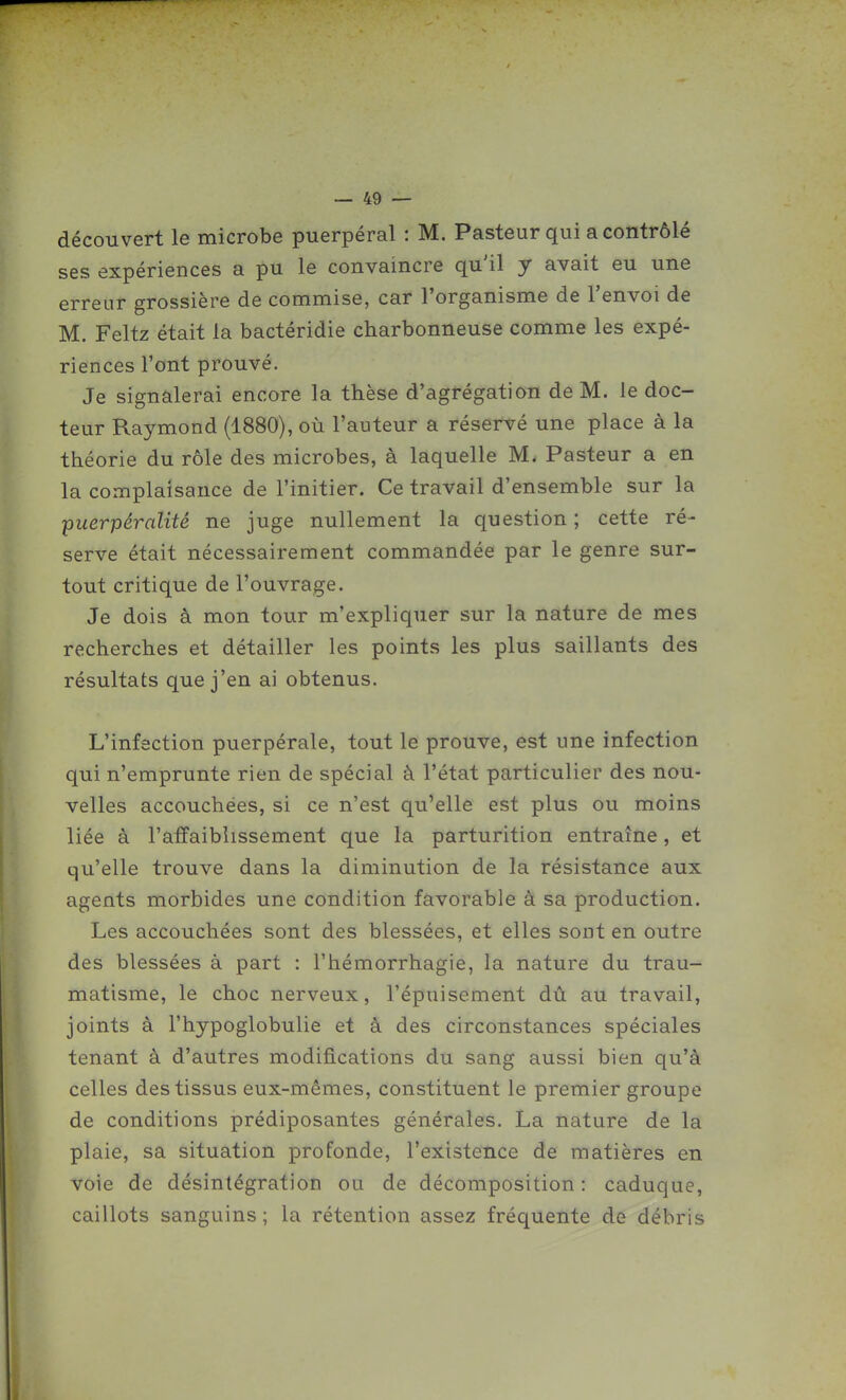 découvert le microbe puerpéral : M. Pasteur qui a contrôlé ses expériences a pu le convaincre qu'il y avait eu une erreur grossière de commise, car l'organisme de l'envoi de M. Feltz était la bactéridie charbonneuse comme les expé- riences l'ont prouvé. Je signalerai encore la thèse d'agrégation de M. le doc- teur Raymond (1880), où l'auteur a réservé une place à la théorie du rôle des microbes, à laquelle M. Pasteur a en la complaisance de l'initier. Ce travail d'ensemble sur la puerpéralité ne juge nullement la question ; cette ré- serve était nécessairement commandée par le genre sur- tout critique de l'ouvrage. Je dois à mon tour m'expliquer sur la nature de mes recherches et détailler les points les plus saillants des résultats que j'en ai obtenus. L'infection puerpérale, tout le prouve, est une infection qui n'emprunte rien de spécial à l'état particulier des nou- velles accouchées, si ce n'est qu'elle est plus ou moins liée à l'affaiblissement que la parturition entraîne, et qu'elle trouve dans la diminution de la résistance aux agents morbides une condition favorable à sa production. Les accouchées sont des blessées, et elles sont en outre des blessées à part : l'hémorrhagie, la nature du trau- matisme, le choc nerveux, l'épuisement dû au travail, joints à l'hypoglobulie et à des circonstances spéciales tenant à d'autres modifications du sang aussi bien qu'à celles des tissus eux-mêmes, constituent le premier groupe de conditions prédiposantes générales. La nature de la plaie, sa situation profonde, l'existence de matières en voie de désintégration ou de décomposition : caduque, caillots sanguins ; la rétention assez fréquente de débris