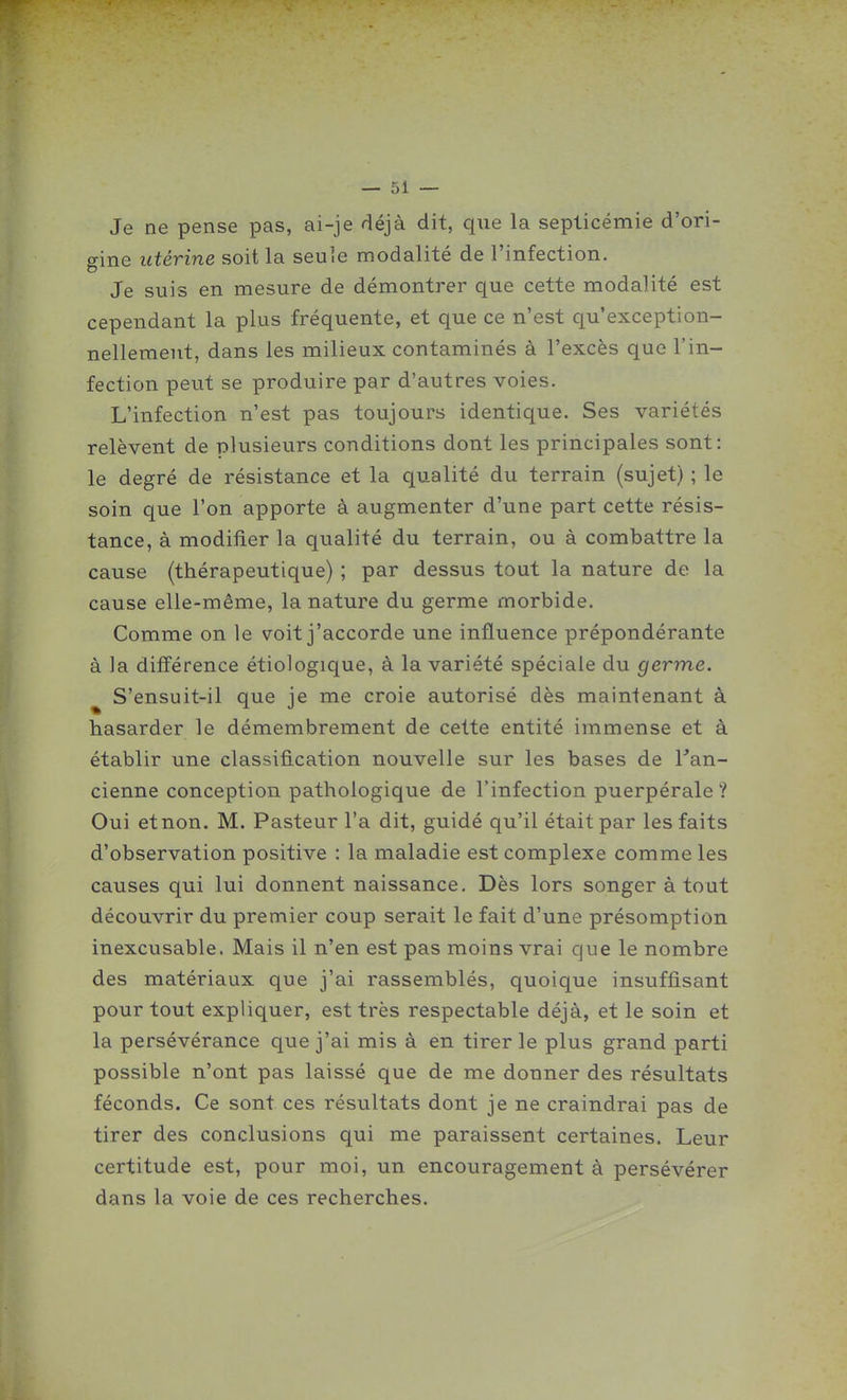 Je ne pense pas, ai-je déjà dit, que la septicémie d'ori- gine utérine soit la seule modalité de l'infection. Je suis en mesure de démontrer que cette modalité est cependant la plus fréquente, et que ce n'est qu'exception- nellement, dans les milieux contaminés à l'excès que l'in- fection peut se produire par d'autres voies. L'infection n'est pas toujours identique. Ses variétés relèvent de plusieurs conditions dont les principales sont: le degré de résistance et la qualité du terrain (sujet) ; le soin que l'on apporte à augmenter d'une part cette résis- tance, à modifier la qualité du terrain, ou à combattre la cause (thérapeutique) ; par dessus tout la nature de la cause elle-même, la nature du germe morbide. Comme on le voit j'accorde une influence prépondérante à ]a différence étiologique, à la variété spéciale du germe. ^ S'ensuit-il que je me croie autorisé dès maintenant à hasarder le démembrement de cette entité immense et à établir une classification nouvelle sur les bases de l'an- cienne conception pathologique de l'infection puerpérale? Oui etnon. M. Pasteur l'a dit, guidé qu'il était par les faits d'observation positive : la maladie est complexe comme les causes qui lui donnent naissance. Dès lors songer à tout découvrir du premier coup serait le fait d'une présomption inexcusable. Mais il n'en est pas moins vrai que le nombre des matériaux que j'ai rassemblés, quoique insuffisant pour tout expliquer, est très respectable déjà, et le soin et la persévérance que j'ai mis à en tirer le plus grand parti possible n'ont pas laissé que de me donner des résultats féconds. Ce sont ces résultats dont je ne craindrai pas de tirer des conclusions qui me paraissent certaines. Leur certitude est, pour moi, un encouragement à persévérer dans la voie de ces recherches.