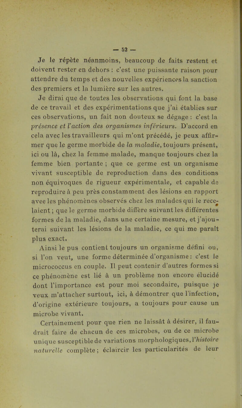 Je le répète néanmoins, beaucoup de faits restent et doivent rester en dehors : c'est une puissante raison pour attendre du temps et des nouvelles expériences la sanction des premiers et la lumière sur les autres. Je dirai que de toutes les observations qui font la base de ce travail et des expérimentations que j'ai établies sur ces observations, un fait non douteux se dégage : c'est la présence et l'action des organismes inférieurs. D'accord en cela avec les travailleurs qui m'ont précédé, je peux affir- mer que le germe morbide de la maladie, toujours présent, ici ou là, chez la femme malade, manque toujours chez la femme bien portante ; que ce germe est un organisme vivant susceptible de reproduction dans des conditions non équivoques de rigueur expérimentale, et capable de reproduire à peu près constamment des lésions en rapport avee les phénomènes observés chez les malades qui le rece- laient ; que le germe morbide diffère suivant les différentes formes de la maladie, dans une certaine mesure, et j'ajou- terai suivant les lésions de la maladie, ce qui me paraît plus exact. Ainsi le pus contient toujours un organisme défini ou, si l'on veut, une forme déterminée d'organisme : c'est le micrococcus en couple. Il peut contenir d'autres formes si ce phénomène est lié à un problème non encore élucidé dont l'importance est pour moi secondaire, puisque je veux m'attacher surtout, ici, à démontrer que l'infection, d'origine extérieure toujours, a toujours pour cause un microbe vivant. Certainement pour que rien ne laissât à désirer, il fau- drait faire de chacun de ces microbes, ou de ce microbe unique susceptible de variations morphologiques, l'/i/s^oïVe naturelle complète; éclaircir les particularités de leur
