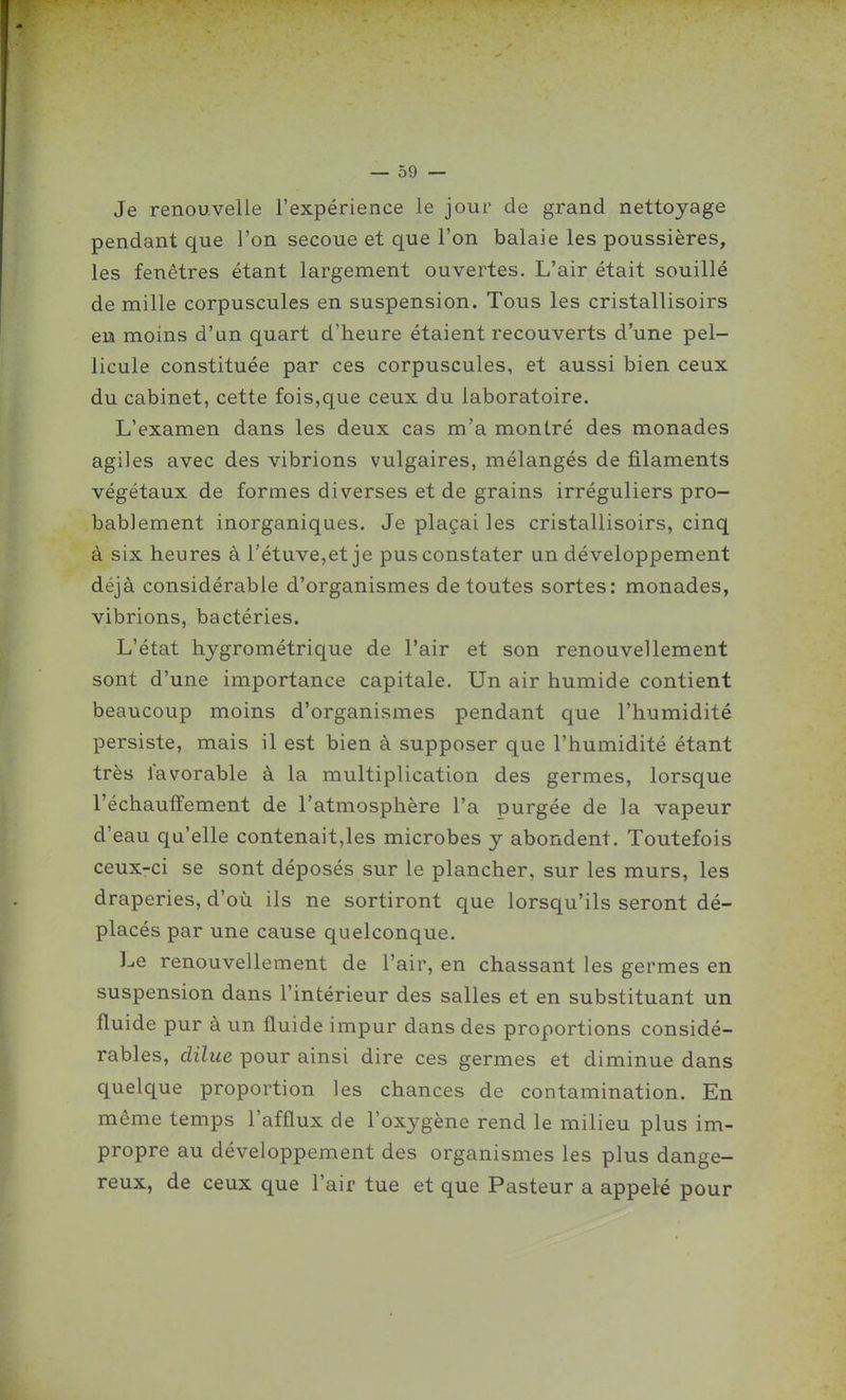 Je renouvelle l'expérience le jour de grand nettoyage pendant que l'on secoue et que l'on balaie les poussières, les fenêtres étant largement ouvertes. L'air était souillé de mille corpuscules en suspension. Tous les cristallisoirs eu moins d'un quart d'heure étaient recouverts d'une pel- licule constituée par ces corpuscules, et aussi bien ceux du cabinet, cette fois,que ceux du laboratoire. L'examen dans les deux cas m'a montré des monades agiles avec des vibrions vulgaires, mélangés de filaments végétaux de formes diverses et de grains irréguliers pro- bablement inorganiques. Je plaçai les cristallisoirs, cinq à six heures à rétuve,et je pus constater un développement déjà considérable d'organismes de toutes sortes: monades, vibrions, bactéries. L'état hygrométrique de l'air et son renouvellement sont d'une importance capitale. Un air humide contient beaucoup moins d'organismes pendant que l'humidité persiste, mais il est bien à supposer que l'humidité étant très favorable à la multiplication des germes, lorsque réchauffement de l'atmosphère l'a purgée de la vapeur d'eau qu'elle contenait,les microbes y abondent. Toutefois ceux-ci se sont déposés sur le plancher, sur les murs, les draperies, d'où ils ne sortiront que lorsqu'ils seront dé- placés par une cause quelconque. l-e renouvellement de l'air, en chassant les germes en suspension dans l'intérieur des salles et en substituant un fluide pur à un fluide impur dans des proportions considé- rables, dilue pour ainsi dire ces germes et diminue dans quelque proportion les chances de contamination. En même temps l'afflux de l'oxygène rend le milieu plus im- propre au développement des organismes les plus dange- reux, de ceux que l'air tue et que Pasteur a appelé pour