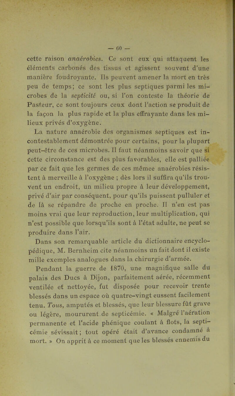 cette raison anaérohies. Ce sont eux qui attaquent les éléments carbonés des tissus et agissent souvent d'une manière foudroyante. Ils peuvent amener la mort en très peu de temps; ce sont les plus septiques parmi les mi- crobes de la septicité ou, si l'on conteste la théorie de Pasteur, ce sont toujours ceux dont l'action se produit de la façon la plus rapide et la plus effrayante dans les mi- lieux privés d'oxygène. La nature anaérobie des organismes septiques est in- contestablement démontrée pour certains, pour la plupart peut-être de ces microbes. Il faut néanmoins savoir que si cette circonstance est des plus favorables, elle est palliée par ce fait que les germes de ces mêmee anaérobies résis- tent à merveille à l'oxygène ; dès lors il suffira qu'ils trou- vent un endroit, un milieu propre à leur développement, privé d'air par conséquent, pour qu'ils puissent pulluler et de là se répandre de proche en proche. Il n'en est pas moins vrai que leur reproduction, leur multiplication, qui n'est possible que lorsqu'ils sont à l'état adulte, ne peut se produire dans l'air. Dans son remarquable article du dictionnaire encyclo- pédique, M. Bernheim cite néanmoins un fait dont il existe mille exemples analogues dans la chirurgie d'armée. Pendant la guerre de 1870, une magnifique salle du palais des Ducs à Dijon, parfaitement aérée, récemment ventilée et nettoyée, fut disposée pour recevoir trente blessés dans un espace où quatre-vingt eussent facilement tenu. Tous, amputés et blessés, que leur blessure fût grave ou légère, moururent.de septicémie. « Malgré l'aération permanente et l'acide phénique coulant à flots, la septi- cémie sévissait; tout opéré était d'avance condamné à mort. » On apprit à ce moment que les blessés ennemis du