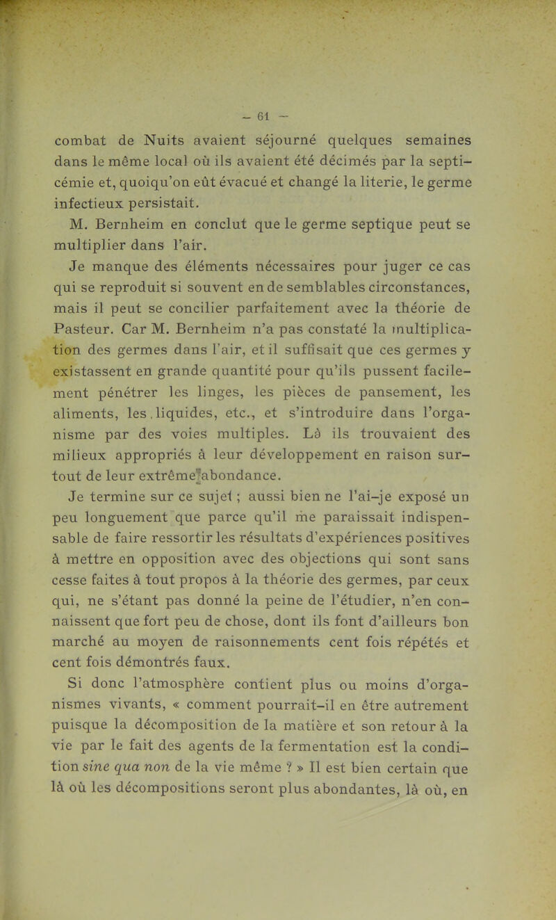 combat de Nuits avaient séjourné quelques semaines dans le même local où ils avaient été décimés par la septi- cémie et, quoiqu'on eût évacué et changé la literie, le germe infectieux persistait. M. Bernheim en conclut que le germe septique peut se multiplier dans l'air. Je manque des éléments nécessaires pour juger ce cas qui se reproduit si souvent en de semblables circonstances, mais il peut se concilier parfaitement avec la théorie de Pasteur. Car M. Bernheim n'a pas constaté la multiplica- tion des germes dans l'air, et il suffisait que ces germes y existassent en grande quantité pour qu'ils pussent facile- ment pénétrer les linges, les pièces de pansement, les aliments, les. liquides, etc., et s'introduire dans l'orga- nisme par des voies multiples. Là ils trouvaient des milieux appropriés à leur développement en raison sur- tout de leur extrême?abondance. Je termine sur ce sujel ; aussi bien ne l'ai-je exposé un peu longuement que parce qu'il me paraissait indispen- sable de faire ressortir les résultats d'expériences positives à mettre en opposition avec des objections qui sont sans cesse faites à tout propos à la théorie des germes, par ceux qui, ne s'étant pas donné la peine de l'étudier, n'en con- naissent qae fort peu de chose, dont ils font d'ailleurs bon marché au moyen de raisonnements cent fois répétés et cent fois démontrés faux. Si donc l'atmosphère contient plus ou moins d'orga- nismes vivants, « comment pourrait-il en être autrement puisque la décomposition de la matière et son retour à la vie par le fait des agents de la fermentation est la condi- tion sine qua non de la vie même ? » Il est bien certain que là où les décompositions seront plus abondantes, là où, en