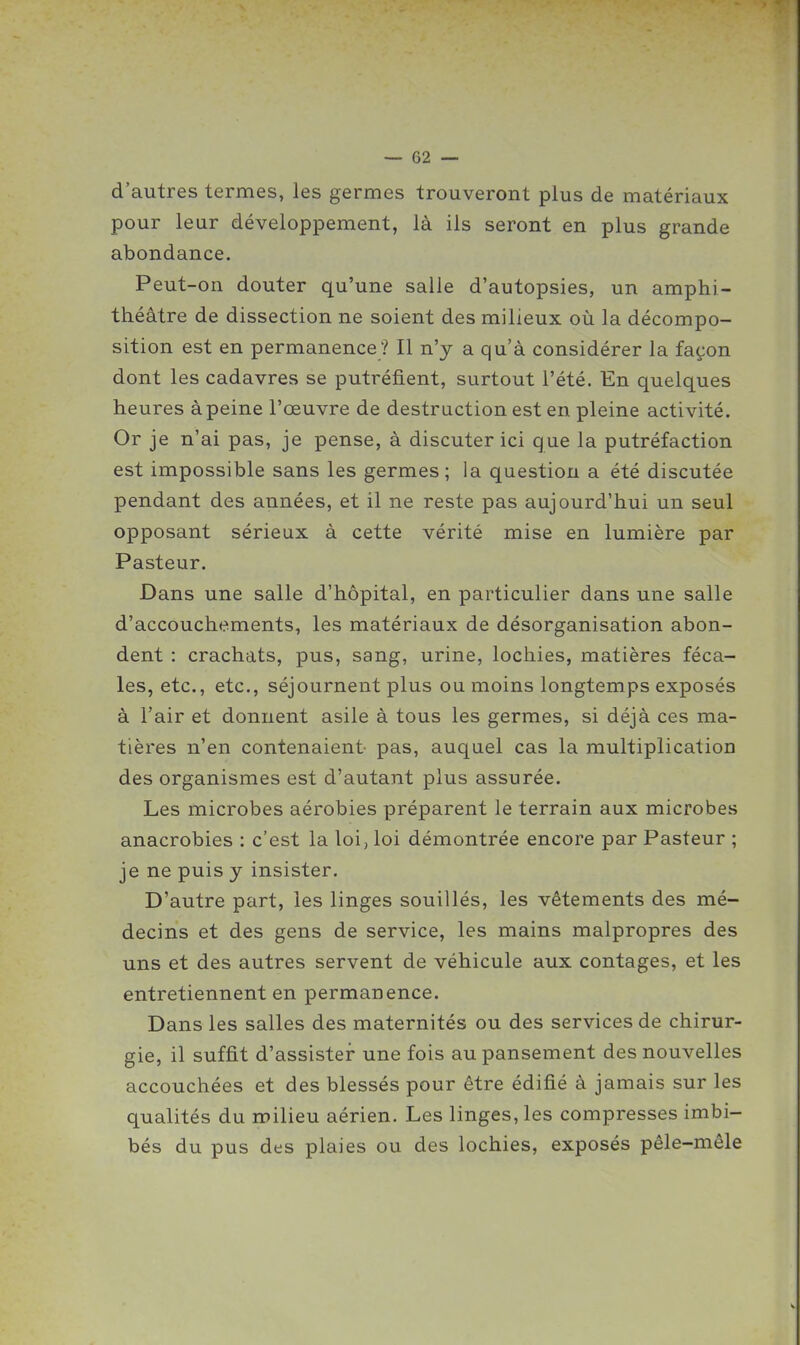 d'autres termes, les germes trouveront plus de matériaux pour leur développement, là ils seront en plus grande abondance. Peut-on douter qu'une salle d'autopsies, un amphi- théâtre de dissection ne soient des milieux où la décompo- sition est en permanence ? Il n'y a qu'à considérer la façon dont les cadavres se putréfient, surtout l'été. En quelques heures à peine l'œuvre de destruction est en pleine activité. Or je n'ai pas, je pense, à discuter ici que la putréfaction est impossible sans les germes; la question a été discutée pendant des années, et il ne reste pas aujourd'hui un seul opposant sérieux à cette vérité mise en lumière par Pasteur. Dans une salle d'hôpital, en particulier dans une salle d'accouchements, les matériaux de désorganisation abon- dent : crachats, pus, sang, urine, lochies, matières féca- les, etc., etc., séjournent plus ou moins longtemps exposés à l'air et donnent asile à tous les germes, si déjà ces ma- tières n'en contenaient pas, auquel cas la multiplication des organismes est d'autant plus assurée. Les microbes aérobies préparent le terrain aux microbes anacrobies : c'est la loi, loi démontrée encore par Pasteur ; je ne puis y insister. D'autre part, les linges souillés, les vêtements des mé- decins et des gens de service, les mains malpropres des uns et des autres servent de véhicule aux contages, et les entretiennent en permanence. Dans les salles des maternités ou des services de chirur- gie, il suffit d'assister une fois au pansement des nouvelles accouchées et des blessés pour être édifié à jamais sur les qualités du milieu aérien. Les linges, les compresses imbi- bés du pus des plaies ou des lochies, exposés pêle-mêle