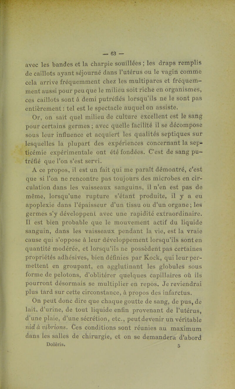 avec les bandes et la charpie souillées ; les draps remplis de caillots ayant séjourné dans l'utérus ou le vagin comme cela arrive fréquemment chez les multipares et fréquem- ment aussi pour peu que le milieu soit riche en organismes, ces caillots sont à demi putréfiés lorsqu'ils ne le sont pas entièrement : tel est le spectacle auquel on assiste. Or, on sait quel milieu de culture excellent est le sang pour certains germes ; avec quelle facilité il se décompose sous leur influence et acquiert les qualités septiques sur lesquelles la plupart des expériences concernant la sep- ticémie expérimentale ont été fondées. C'est de sang pu- tréfié que l'on s'est servi. A ce propos, il est un fait qui me paraît démontré, c'est que si l'on ne rencontre pas toujours des microbes en cir- culation dans les vaisseaux sanguins, il n'en est pas de même, lorsqu'une rupture s'étant produite, il y a eu apoplexie dans l'épaisseur d'un tissu ou d'un organe; les germes s'y développent avec une rapidité extraordinaire. Il est bien probable que le mouvement actif du liquide sanguin, dans les vaisseaux pendant la vie, est la vraie cause qui s'oppose à leur développement lorsqu'ils sont en quantité modérée, et lorsqu'ils ne possèdent pas certaines propriétés adhésives, bien définies par Kock, qui leur per- mettent en groupant, en agglutinant les globules sous forme de pelotons, d'oblitérer quelques capillaires où ils pourront désormais se multiplier en repos. Je reviendrai plus tard sur cette circonstance, à propos des infarctus. On peut donc dire que chaque goutte de sang, de pus, de lait, d'urine, de tout liquide enfin provenant de l'utérus, d'une plaie, d'une sécrétion, etc., peut devenir un véritable nid à vibrions. Ces conditions sont réunies au maximum dans les salles de chirurgie, et on se demandera d'abord Doléris, c