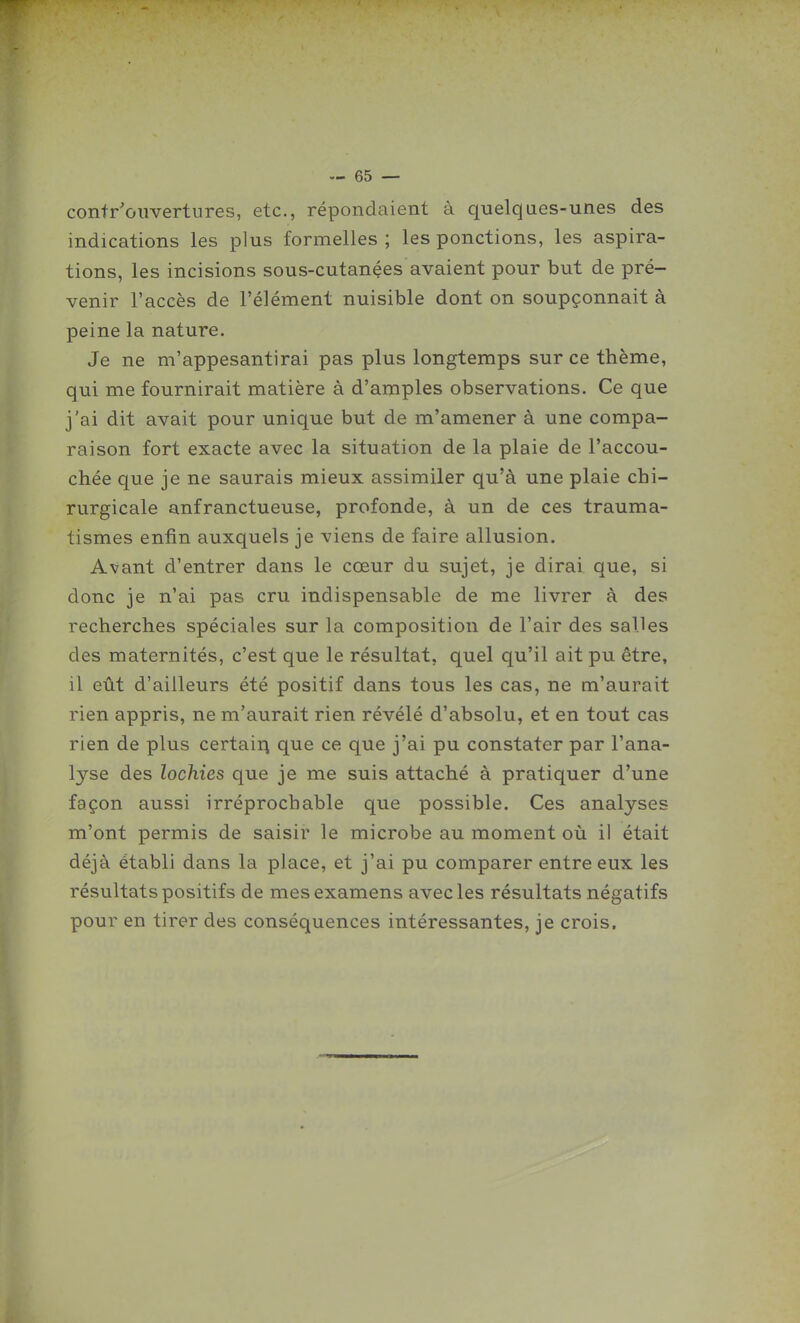 contr'ouvertures, etc., répondaient à quelques-unes des indications les plus formelles ; les ponctions, les aspira- tions, les incisions sous-cutançes avaient pour but de pré- venir l'accès de l'élément nuisible dont on soupçonnait à peine la nature. Je ne m'appesantirai pas plus longtemps sur ce thème, qui me fournirait matière à d'amples observations. Ce que j'ai dit avait pour unique but de m'amener à une compa- raison fort exacte avec la situation de la plaie de l'accou- chée que je ne saurais mieux assimiler qu'à une plaie chi- rurgicale anfranctueuse, profonde, à un de ces trauma- tismes enfin auxquels je viens de faire allusion. Avant d'entrer dans le cœur du sujet, je dirai que, si donc je n'ai pas cru indispensable de me livrer à des recherches spéciales sur la composition de l'air des salles des maternités, c'est que le résultat, quel qu'il ait pu être, il eût d'ailleurs été positif dans tous les cas, ne m'aurait rien appris, ne m'aurait rien révélé d'absolu, et en tout cas rien de plus certain que ce que j'ai pu constater par l'ana- lyse des lochies que je me suis attaché à pratiquer d'une façon aussi irréprochable que possible. Ces analyses m'ont permis de saisir le microbe au moment oii il était déjà établi dans la place, et j'ai pu comparer entre eux les résultats positifs de mes examens avec les résultats négatifs pour en tirer des conséquences intéressantes, je crois.